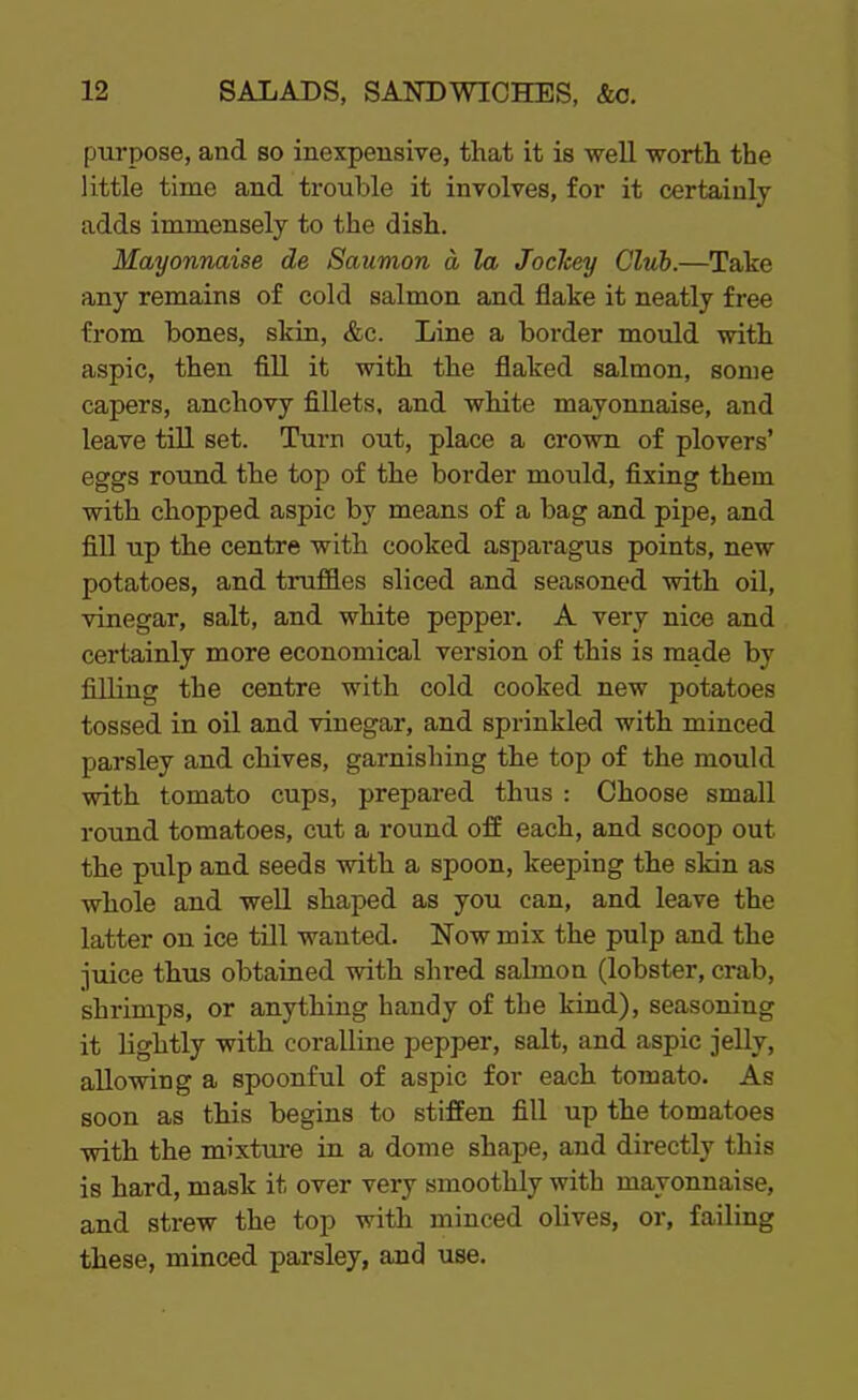 purpose, and so inexpensive, that it is well worth the little time and trouble it involves, for it certainly adds immensely to the dish. Mayonnaise de Saumon a la Joclcey Club.—Take any remains of cold salmon and flake it neatly free from bones, skin, &c. Line a border mould with aspic, then fill it with the flaked salmon, some capers, anchovy fillets, and white mayonnaise, and leave till set. Turn out, place a crown of plovers’ eggs round the top of the border mould, fixing them with chopped aspic by means of a bag and pipe, and fill up the centre with cooked asparagus points, new potatoes, and truffles sliced and seasoned with oil, vinegar, salt, and white pepper. A very nice and certainly more economical version of this is made by filling the centre with cold cooked new potatoes tossed in oil and vinegar, and sprinkled with minced parsley and chives, garnishing the top of the mould with tomato cups, prepared thus : Choose small round tomatoes, cut a round off each, and scoop out the pulp and seeds with a spoon, keeping the skin as whole and well shaped as you can, and leave the latter on ice till wanted. Now mix the pulp and the juice thus obtained with shred salmon (lobster, crab, shrimps, or anything handy of the kind), seasoning it lightly with coralline pepper, salt, and aspic jelly, allowing a spoonful of aspic for each tomato. As soon as this begins to stiffen fill up the tomatoes with the mixture in a dome shape, and directly this is hard, mask it over very smoothly with mayonnaise, and strew the top with minced olives, or, failing these, minced parsley, and use.