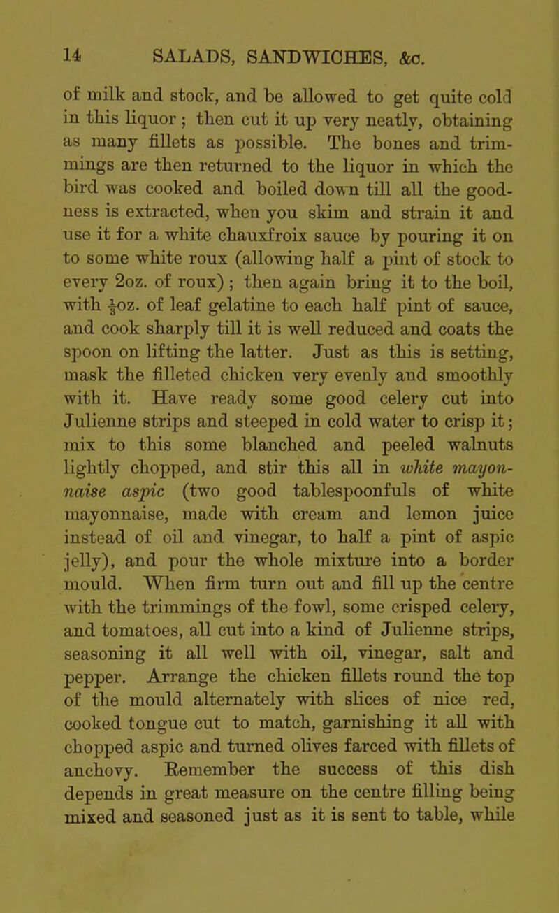 of milk and stock, and be allowed to get quite cold in tbis liquor ; then cut it up very neatly, obtaining as many fillets as possible. The bones and trim- mings are then returned to the liquor in which the bird was cooked and boiled down till all the good- ness is extracted, when you skim and strain it and use it for a white chauxfroix sauce by pouring it on to some white roux (allowing half a pint of stock to every 2oz. of roux) ; then again bring it to the boil, with |oz. of leaf gelatine to each half pint of sauce, and cook sharply till it is well reduced and coats the spoon on lifting the latter. Just as this is setting, mask the filleted chicken very evenly and smoothly with it. Have ready some good celery cut into Julienne strips and steeped in cold water to crisp it; mix to this some blanched and peeled walnuts lightly chopped, and stir this all in white mayon- naise aspic (two good tablespoonfuls of white mayonnaise, made with cream and lemon juice instead of oil and vinegar, to half a pint of aspic jelly), and pour the whole mixture into a border mould. When firm turn out and fill up the centre with the trimmings of the fowl, some crisped celery, and tomatoes, all cut into a kind of Julienne strips, seasoning it all well with oil, vinegar-, salt and pepper. Arrange the chicken fillets round the top of the mould alternately with slices of nice red, cooked tongue cut to match, garnishing it all with chopped aspic and turned olives farced with fillets of anchovy. Remember the success of this dish depends in great measure on the centre filling being mixed and seasoned just as it is sent to table, while