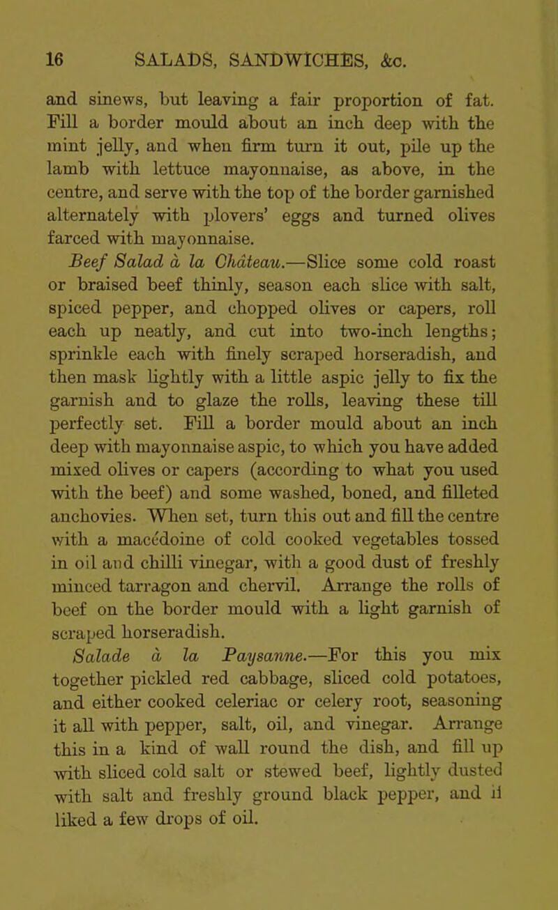 and sinews, but leaving a fair proportion of fat. Till a border mould about an incb deep with the mint jelly, and when firm turn it out, pile up the lamb with lettuce mayonnaise, as above, in the centre, and serve with the top of the border garnished alternately with plovers’ eggs and turned olives farced with mayonnaise. Beef Salad d la Chateau.—Slice some cold roast or braised beef thinly, season each slice with salt, spiced pepper, and chopped olives or capers, roll each up neatly, and cut into two-inch lengths; sprinkle each with finely scraped horseradish, and then mask lightly with a little aspic jelly to fix the garnish and to glaze the rolls, leaving these till perfectly set. Fill a border mould about an inch deep with mayonnaise aspic, to which you have added mixed olives or capers (according to what you used with the beef) and some washed, boned, and filleted anchovies. When set, turn this out and fill the centre with a macedoine of cold cooked vegetables tossed in oil and chilli vinegar, with a good dust of freshly minced tarragon and chervil. Arrange the rolls of beef on the border mould with a light garnish of scraped horseradish. Salade a la Paysanne.—For this you mix together pickled red cabbage, sliced cold potatoes, and either cooked celeriac or celery root, seasoning it all with pepper, salt, oil, and vinegar. Arrange this in a kind of wall round the dish, and fill up with sliced cold salt or stewed beef, lightly dusted with salt and freshly ground black pepper, and j1 liked a few drops of oil.