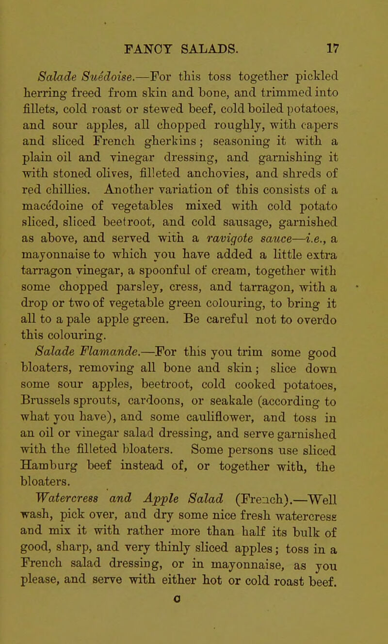 Salade Suedoise.—For this toss together pickled herring freed from skin and bone, and trimmed into fillets, cold roast or stewed beef, cold boiled potatoes, and sour apples, all chopped roughly, with capers and sliced French gherkins; seasoning it with a plain oil and vinegar dressing, and garnishing it with stoned olives, filleted anchovies, and shreds of red chillies. Another variation of this consists of a macedoine of vegetables mixed with cold potato sliced, sliced beetroot, and cold sausage, garnished as above, and served with a raviqote sauce—i.e., a mayonnaise to which you have added a little extra tarragon vinegar, a spoonful of cream, together with some chopped parsley, cress, and tarragon, with a drop or two of vegetable green colouring, to bring it all to a pale apple green. Be careful not to overdo this colouring. Salade Flama.nde.—For this you trim some good bloaters, removing all bone and skin; slice down some sour apples, beetroot, cold cooked potatoes, Brussels sprouts, cardoons, or seakale (according to what you have), and some cauliflower, and toss in an oil or vinegar salad dressing, and serve garnished with the filleted bloaters. Some persons use sliced Hamburg beef instead of, or together with, the bloaters. Watercress and Apple Salad (French).—Well wash, pick over, and dry some nice fresh watercress and mix it with rather more than half its bulk of good, sharp, and very thinly sliced apples; toss in a French salad dressing, or in mayonnaise, as you please, and serve with either hot or cold roast beef. a