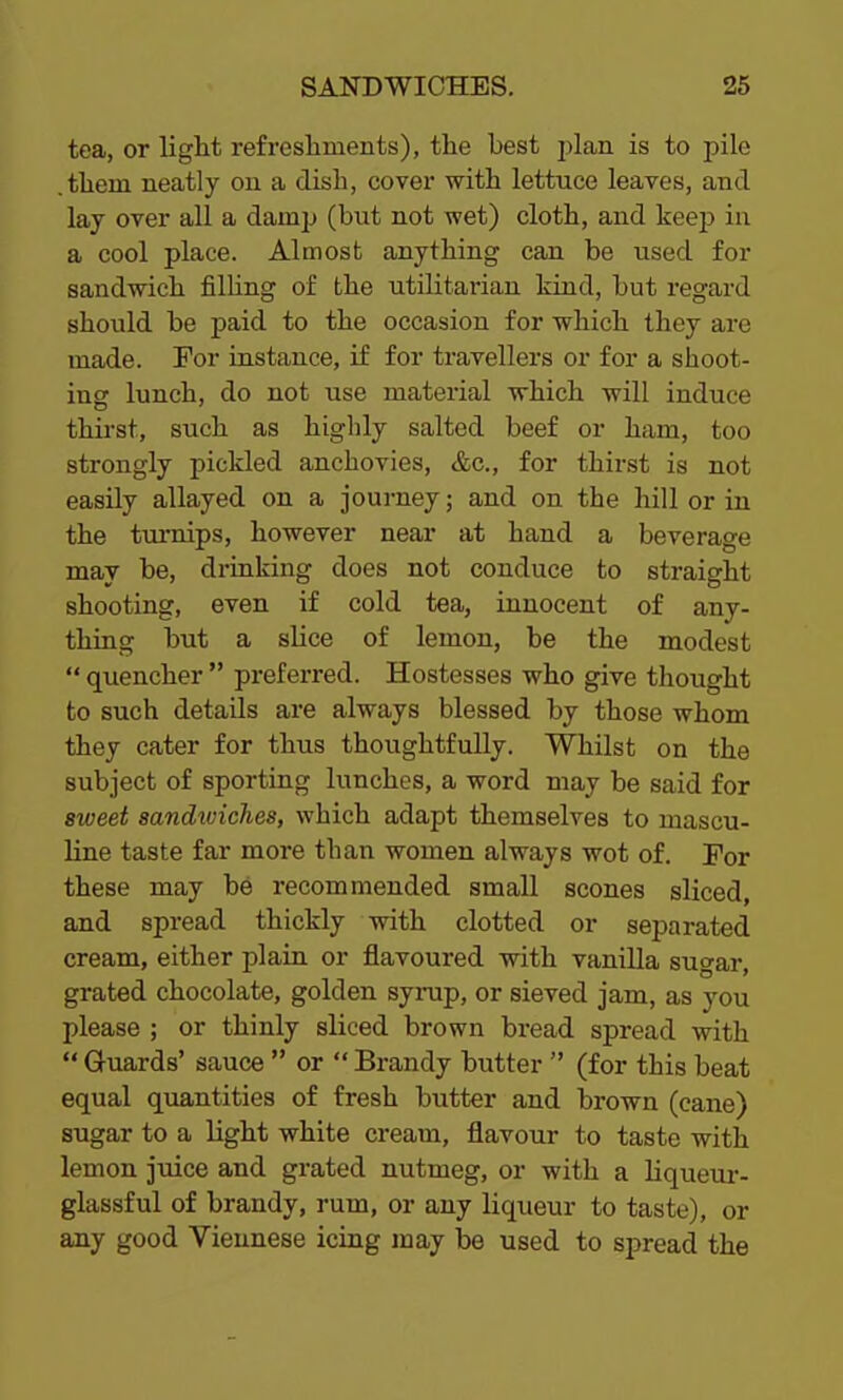 tea, or light refreshments), the best plan is to pile .them neatly on a dish, cover with lettuce leaves, and lay over all a damp (but not wet) cloth, and keep in a cool place. Almost anything can be used for sandwich filling of the utilitarian kind, but regard should be paid to the occasion for which they are made. For instance, if for travellers or for a shoot- ins lunch, do not use material which will induce thirst, such as highly salted beef or ham, too strongly pickled anchovies, &c., for thirst is not easily allayed on a journey; and on the hill or in the turnips, however near at hand a beverage may be, drinking does not conduce to straight shooting, even if cold tea, innocent of any- thing but a slice of lemon, be the modest “ quencher ” preferred. Hostesses who give thought to such details are always blessed by those whom they cater for thus thoughtfully. Whilst on the subject of sporting lunches, a word may be said for sweet sandwiches, which adapt themselves to mascu- line taste far more than women always wot of. For these may be recommended small scones sliced, and spread thickly with clotted or separated cream, either plain or flavoured with vanilla sugar, grated chocolate, golden syrup, or sieved jam, as you please ; or thinly sliced brown bread spread with “ Guards’ sauce ” or “ Brandy butter ” (for this beat equal quantities of fresh butter and brown (cane) sugar to a light white cream, flavour to taste with lemon juice and grated nutmeg, or with a liqueur- glassful of brandy, rum, or any liqueur to taste), or any good Viennese icing may be used to spread the