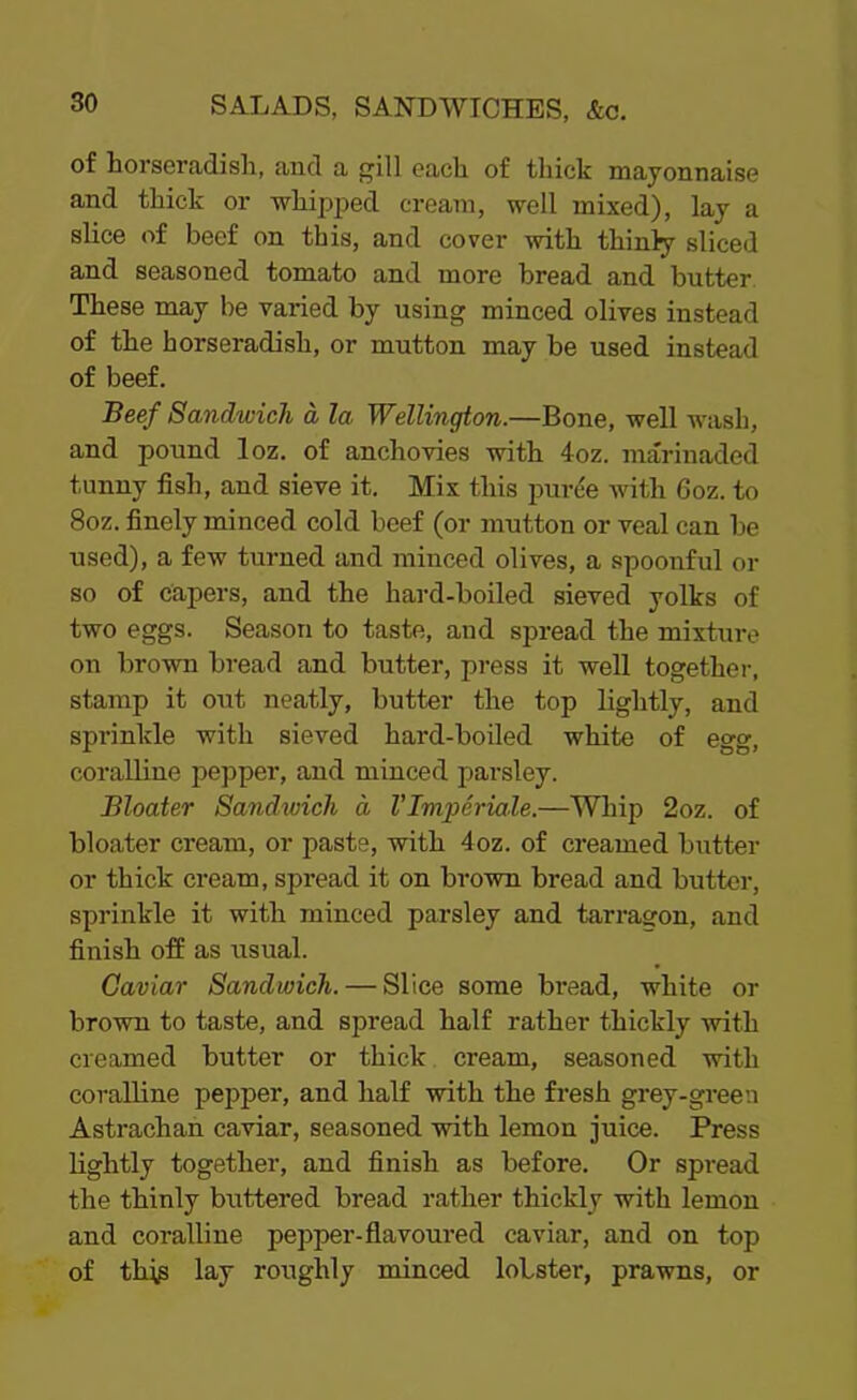 of horseradish, and a gill each of thick mayonnaise and thick or whipped cream, well mixed), lay a slice of beef on this, and cover with thinly sliced and seasoned tomato and more bread and butter These may be varied by using minced olives instead of the horseradish, or mutton may be used instead of beef. Beef Sandwich d la Wellington.—Bone, well wash, and pound loz. of anchovies with 4oz. marinaded tunny fish, and sieve it. Mix this puree with 6oz. to 8oz. finely minced cold beef (or mutton or veal can be used), a few turned and minced olives, a spoonful or so of capers, and the hard-boiled sieved yolks of two eggs. Season to taste, and spread the mixture on brown bread and butter, press it well together, stamp it out neatly, butter the top lightly, and sprinkle with sieved hard-boiled white of egg, coralline pepper, and minced parsley. Bloater Sandwich a VImperiale.—Whip 2oz. of bloater cream, or paste, with 4oz. of creamed butter or thick cream, spread it on brown bread and butter, sprinkle it with minced parsley and tarragon, and finish off as usual. Caviar Sandwich. — Slice some bi’ead, white or brown to taste, and spread half rather thickly with creamed butter or thick cream, seasoned with coralline pepper, and half with the fresh grey-green Astrachan caviar, seasoned with lemon juice. Press lightly together, and finish as before. Or spread the thinly buttered bread rather thickly with lemon and coralline pepper-flavoured caviar, and on top of this lay roughly minced lobster, prawns, or