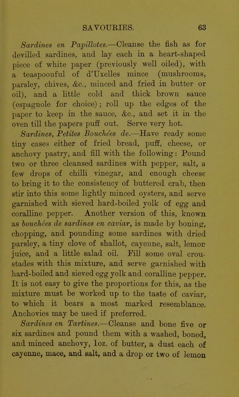 Sardines en Papillotes.—Cleanse the fish as for devilled sardines, and lay each in a heart-shaped piece of white paper (previously well oiled), with a teaspoonful of d’Uxelles mince (mushrooms, parsley, chives, &c., minced and fried in butter or oil), and a little cold and thick brown sauce (espagnole for choice); roll up the edges of the paper to keep in the sauce, &c., and set it in the oven till the papers puff out. Serve very hot. Sardines, Petites Bouche’es de.—Have ready some tiny cases either of fried bread, puff, cheese, or anchovy pastry, and fill with the following: Pound two or three cleansed sardines with pepper, salt, a few drops of chilli vinegar, and enough cheese to bring it to the consistency of buttered crab, then stir into this some lightly minced oysters, and serve garnished with sieved hard-boiled yolk of egg and coralline pepper. Another version of this, known as bouchees de sardines en caviar, is made by boning, chopping, and pounding some sardines with dried parsley, a tiny clove of shallot, cayenne, salt, lemon juice, and a little salad oil. Pill some oval crou- stades with this mixture, and serve garnished with hard-boiled and sieved egg yolk and coralline pepper. It is not easy to give the proportions for this, as the mixture must be worked up to the taste of caviar, to which it bears a most marked resemblance. Anchovies ma.y be used if preferred. Sardines en Tartines.—Cleanse and bone five or six sardines and pound them with a washed, boned, and minced anchovy, loz. of butter, a dust each of cayenne, mace, and salt, and a drop or two of lemon