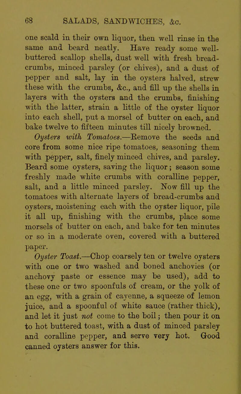 one scald in their own liquor, then well rinse in the same and beard neatly. Have ready some well- buttered scallop shells, dust well with fresh bread- crumbs, minced parsley (or chives), and a dust of pepper and salt, lay in the oysters halved, strew these with the crumbs, &c., and fill up the shells in layers with the oysters and the crumbs, finishing with the latter, strain a little of the oyster liquor into each shell, put a morsel of butter on each, and babe twelve to fifteen minutes till nicely browned. Oysters with Tomatoes.—Remove the seeds and core from some nice ripe tomatoes, seasoning them with pepper, salt, finely minced chives, and parsley. Beard some oysters, saving the liquor; season some freshly made white crumbs with coralline pepper, salt, and a little minced parsley. Now fill up the tomatoes with alternate layers of bread-crumbs and oysters, moistening each with the oyster liquor, pile it all up, finishing with the crumbs, place some morsels of butter on each, and bake for ten minutes or so in a moderate oven, covered with a buttered paper. Oyster Toast.—Chop coarsely ten or twelve oysters with one or two washed and boned anchovies (or anchovy paste or essence may be used), add to these one or two spoonfuls of cream, or the yolk of an egg, with a grain of cayenne, a squeeze of lemon juice, and a spoonful of white sauce (rather thick), and let it just not come to the boil; then pour it on to hot buttered toast, with a dust of minced parsley and coralline pepper, and serve very hot. Good canned oysters answer for this.