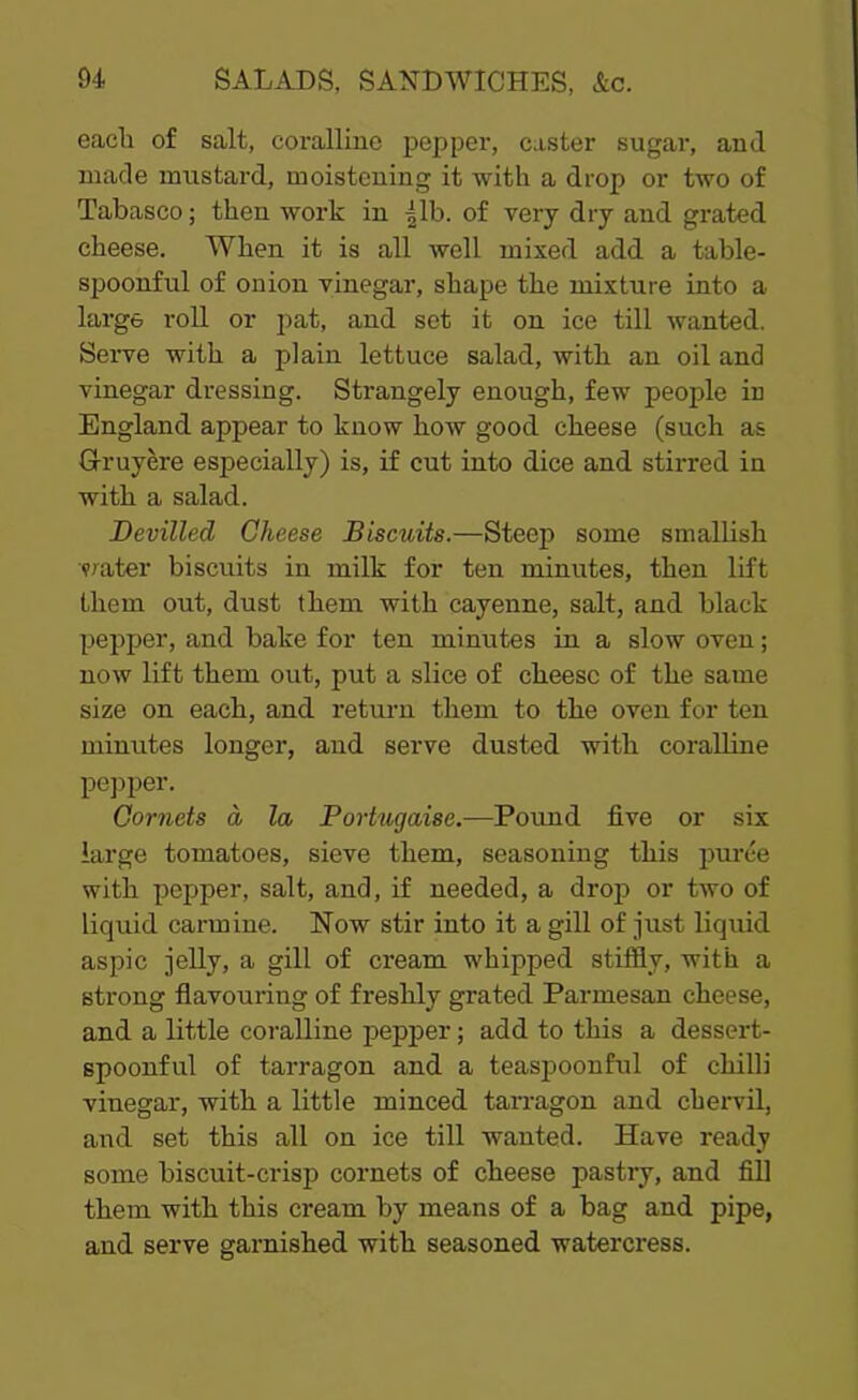 each of salt, coralline pepper, caster sugar, and made mustard, moistening it with a drop or two of Tabasco; then work in |lb. of very dry and grated cheese. When it is all well mixed add a table- spoonful of onion vinegar, shape the mixture into a large roll or pat, and set it on ice till wanted. Serve with a plain lettuce salad, with an oil and vinegar dressing. Strangely enough, few people in England appear to know how good cheese (such as Gruyere especially) is, if cut into dice and stirred in with a salad. Devilled Cheese Biscuits.—Steep some smallish water biscuits in milk for ten minutes, then lift them out, dust them with cayenne, salt, and black pepper, and bake for ten minutes in a slow oven; now lift them out, put a slice of cheese of the same size on each, and return them to the oven for ten minutes longer, and serve dusted with coralline pepper. Cornets d la Portugaise.—Pound five or six large tomatoes, sieve them, seasoning this puree with pepper, salt, and, if needed, a drop or two of liquid carmine. Now stir into it a gill of just liquid aspic jelly, a gill of cream whipped stiffly, with a strong flavouring of freshly grated Parmesan cheese, and a little coralline pepper; add to this a dessert- spoonful of tarragon and a teaspoonful of chilli vinegar, with a little minced tarragon and chervil, and set this all on ice till wanted. Have ready some biscuit-crisp cornets of cheese pastry, and fill them with this cream by means of a bag and pipe, and serve garnished with seasoned watercress.