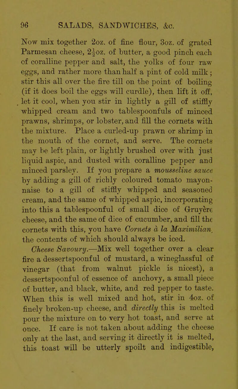 Now mix together 2oz. of fine flour, 3oz. of grated Parmesan cheese, 2|oz. of butter, a good pinch each of coralline pepper and salt, the yolks of four raw eggs, and rather more than half a pint of cold milk; stir this all over the fire till on the point of boiling (if it does boil the eggs will curdle), then lift it off, let it cool, when you stir in lightly a gill of stiffly whipped cream and two tablespoonfuls of minced prawns, shrimps, or lobster, and fill the comets with the mixture. Place a curled-up prawn or shrimp in the mouth of the cornet, and serve. The cornets may be left plain, or lightly brushed over with just liquid aspic, and dusted with coralline pepper and minced parsley. If you prepare a mousseline sauce by adding a gill of richly coloured tomato mayon- naise to a gill of stiffly whipped and seasoned cream, and the same of whipped aspic, incorporating into this a tablespoonful of small dice of Gruyere cheese, and the same of dice of cucumber, and fill the cornets with this, you have Cornets a la Maximilian, the contents of which should always be iced. Cheese Savoury.-—Mix well together over a clear fire a dessertspoonful of mustard, a wineglassful of vinegar (that from walnut pickle is nicest), a dessertspoonful of essence of anchovy, a small piece of butter, and black, white, and red pepper to taste. When this is well mixed and hot, stir in 4oz. of finely bi-oken-up cheese, and directly this is melted pour the mixture on to very hot toast, and serve at once. If care is not taken about adding the cheese only at the last, and serving it directly it is melted, this toast will be utterly spoilt and indigestible,