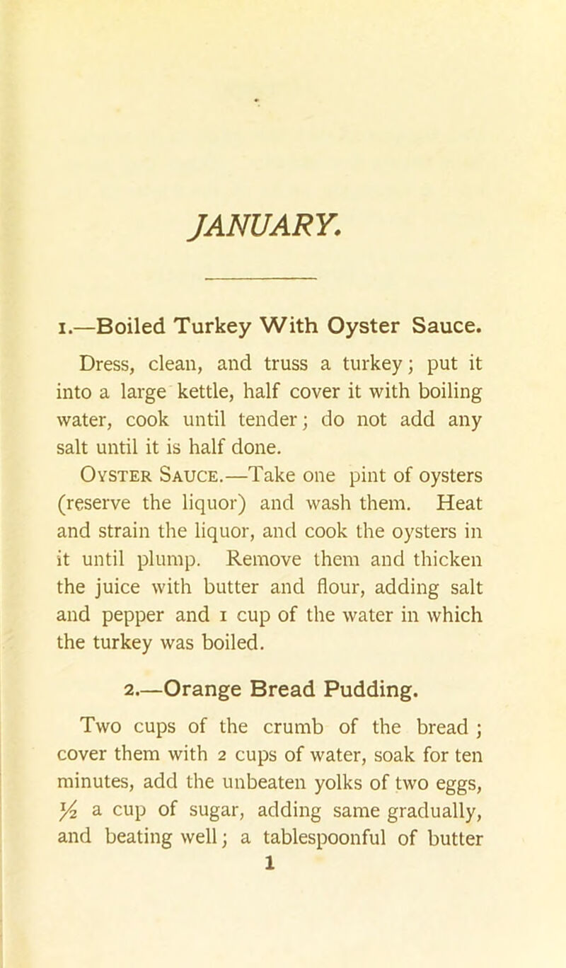 JANUARY. I.—Boiled Turkey With Oyster Sauce. Dress, clean, and truss a turkey; put it into a large kettle, half cover it with boiling water, cook until tender; do not add any salt until it is half done. Oyster Sauce.—Take one pint of oysters (reserve the liquor) and wash them. Heat and strain the liquor, and cook the oysters in it until plump. Remove them and thicken the juice with butter and flour, adding salt and pepper and i cup of the water in which the turkey was boiled. 2.—Orange Bread Pudding. Two cups of the crumb of the bread ; cover them with 2 cups of water, soak for ten minutes, add the unbeaten yolks of two eggs, Y2 a cup of sugar, adding same gradually, and beating well; a tablespoonful of butter