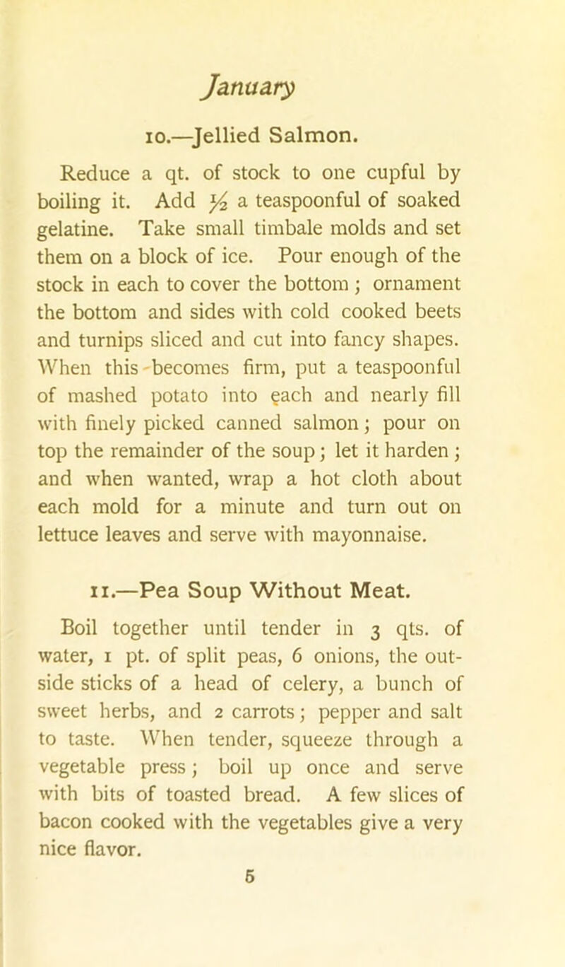 10.—Jellied Salmon. Reduce a qt. of stock to one cupful by boiling it. Add ^ a teaspoonful of soaked gelatine. Take small timbale molds and set them on a block of ice. Pour enough of the stock in each to cover the bottom ; ornament the bottom and sides with cold cooked beets and turnips sliced and cut into fancy shapes. When this'becomes firm, put a teaspoonful of mashed potato into ?ach and nearly fill with finely picked canned salmon; pour on top the remainder of the soup; let it harden \ and when wanted, wrap a hot cloth about each mold for a minute and turn out on lettuce leaves and serve with mayonnaise. II.—Pea Soup Without Meat. Boil together until tender in 3 qts. of water, i pt. of split peas, 6 onions, the out- side sticks of a head of celery, a bunch of sweet herbs, and 2 carrots; pepper and salt to taste. When tender, squeeze through a vegetable press; boil up once and serve with bits of toasted bread. A few slices of bacon cooked with the vegetables give a very nice flavor.