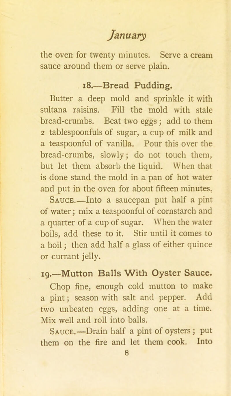 the oven for twenty minutes. Serve a cream sauce around them or serve plain. i8.—Bread Pudding. Butter a deep mold and sprinkle it with sultana raisins. Fill the mold with stale bread-crumbs. Beat two eggs; add to them 2 tablespoonfuls of sugar, a cup of milk and a teaspoonful of vanilla. Pour this over the bread-crumbs, slowly; do not touch them, but let them absorb the liquid. When that is done stand the mold in a pan of hot water and put in the oven for about fifteen minutes, Sauce.—Into a saucepan put half a pint of water; mix a teaspoonful of cornstarch and a quarter of a cup of sugar. When the water boils, add these to it. Stir until it comes to a boil; then add half a glass of either quince or currant jelly. ig.—Mutton Balls With Oyster Sauce. Chop fine, enough cold mutton to make a pint; season with salt and pepper. Add two unbeaten eggs, adding one at a time. Mix well and roll into balls. Sauce.—Drain half a pint of oysters; put them on the fire and let them cook. Into