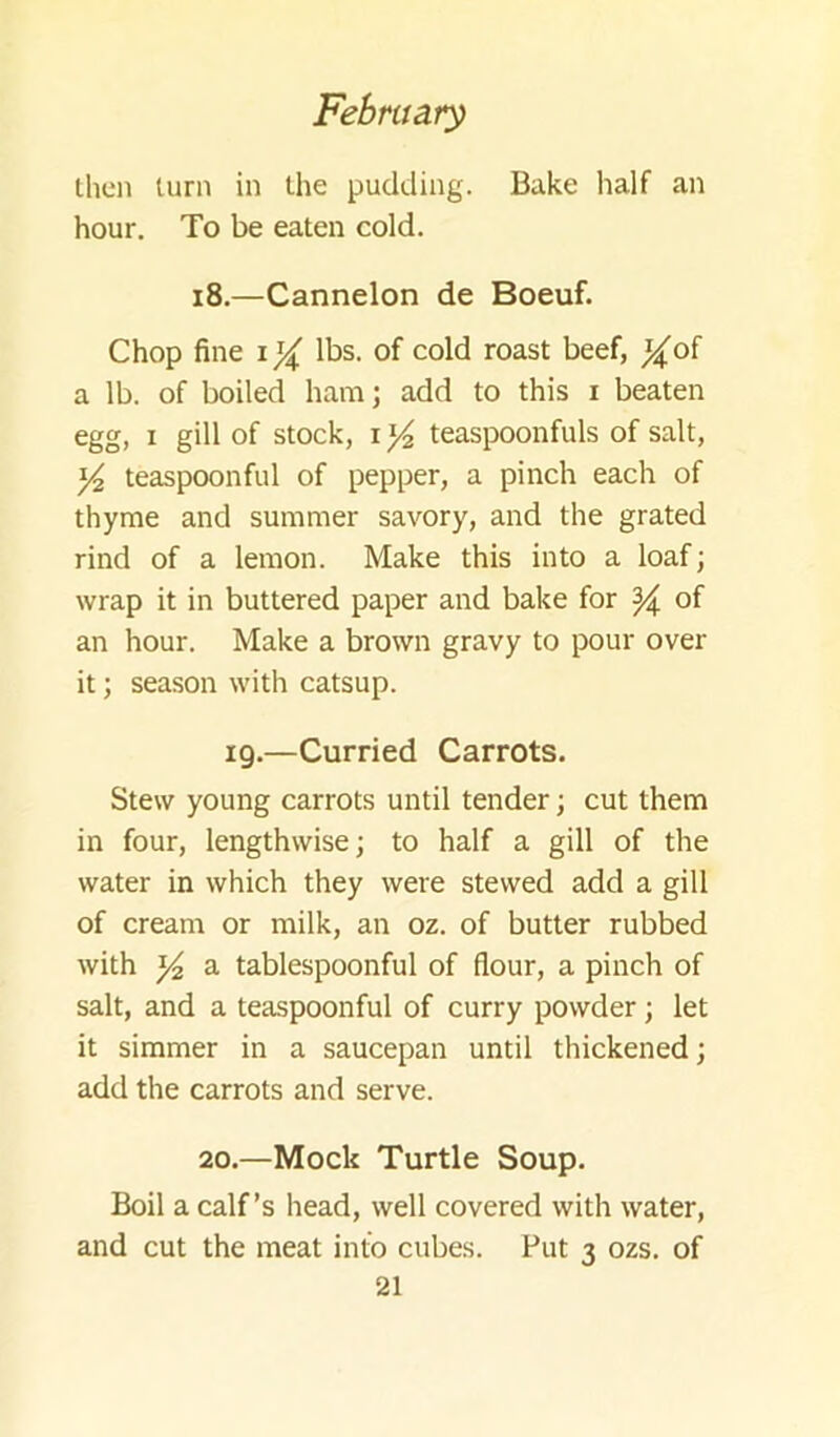 then turn in the pudding. Bake half an hour. To be eaten cold. i8.—Cannelon de Boeuf. Chop fine lbs. of cold roast beef, ^of a lb. of boiled ham; add to this i beaten egg, I gill of stock, i ^ teaspoonfuls of salt, ^ teaspoonful of pepper, a pinch each of thyme and summer savory, and the grated rind of a lemon. Make this into a loaf; wrap it in buttered paper and bake for ^ of an hour. Make a brown gravy to pour over it; season with catsup. 19.—Curried Carrots. Stew young carrots until tender; cut them in four, lengthwise; to half a gill of the water in which they were stewed add a gill of cream or milk, an oz. of butter rubbed with Y2 a tablespoonful of flour, a pinch of salt, and a teaspoonful of curry powder; let it simmer in a saucepan until thickened; add the carrots and serve. 20.—Mock Turtle Soup. Boil a calf’s head, well covered with water, and cut the meat into cubes. Put 3 ozs. of