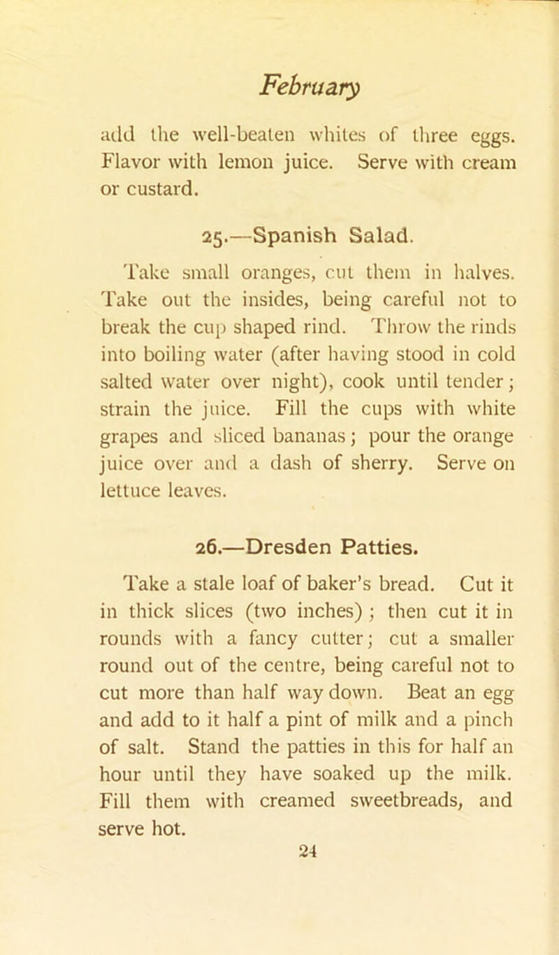 add the well-beaten whites of three eggs. Flavor with lemon juice. Serve with cream or custard. 25. —Spanish Salad. Take small oranges, cut them in halves. Take out the insides, being careful not to break the cup shaped rind. Throw the rinds into boiling water (after having stood in cold salted water over night), cook until tender; strain the juice. Fill the cups with white grapes and sliced bananas; pour the orange juice over and a dash of sherry. Serve on lettuce leaves. 26. —Dresden Patties. Take a stale loaf of baker’s bread. Cut it in thick slices (two inches) ; then cut it in rounds with a fancy cutter; cut a smaller round out of the centre, being careful not to cut more than half way down. Beat an egg and add to it half a pint of milk and a pinch of salt. Stand the patties in this for half an hour until they have soaked up the milk. Fill them with creamed sweetbreads, and serve hot.