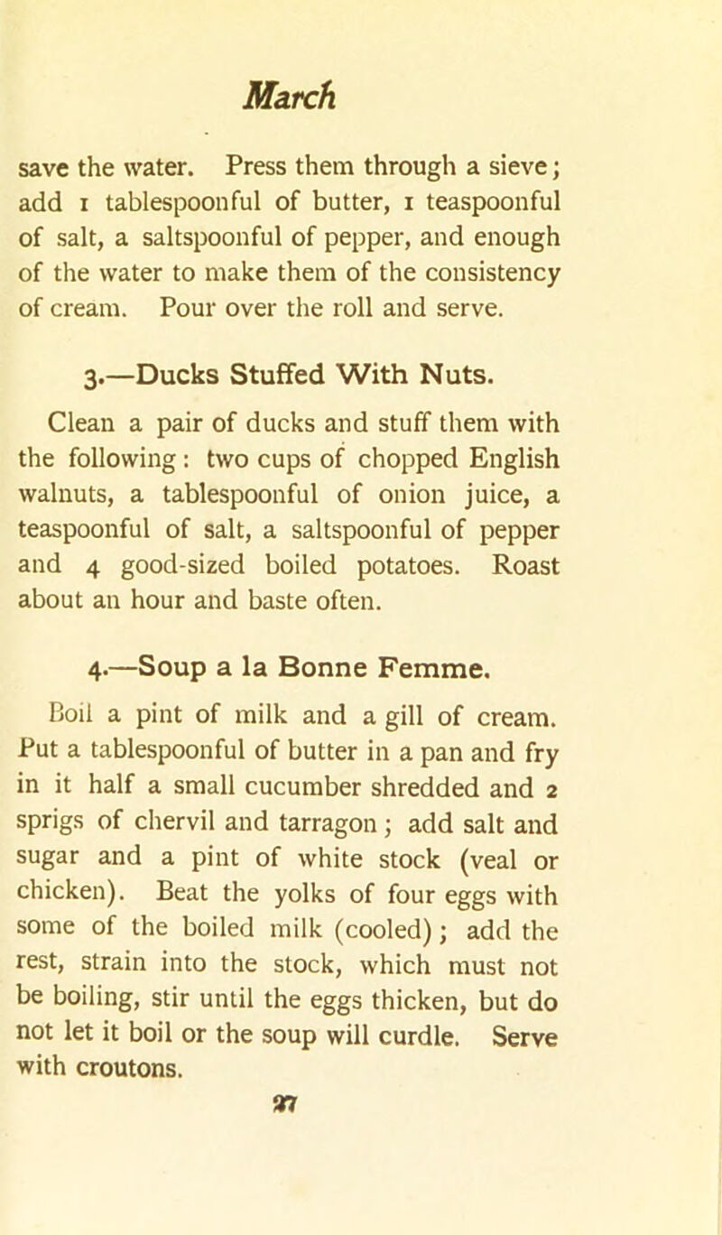 save the water. Press them through a sieve; add I tablespoonful of butter, i teaspoonful of salt, a saltspoonful of pepper, and enough of the water to make them of the consistency of cream. Pour over the roll and serve. 3.—Ducks Stuffed With Nuts. Clean a pair of ducks and stuff them with the following: two cups of chopped English walnuts, a tablespoonful of onion juice, a teaspoonful of salt, a saltspoonful of pepper and 4 good-sized boiled potatoes. Roast about an hour and baste often. 4-—Soup a la Bonne Femme. Boil a pint of milk and a gill of cream. Put a tablespoonful of butter in a pan and fry in it half a small cucumber shredded and 2 sprigs of chervil and tarragon ; add salt and sugar and a pint of white stock (veal or chicken). Beat the yolks of four eggs with some of the boiled milk (cooled); add the rest, strain into the stock, which must not be boiling, stir until the eggs thicken, but do not let it boil or the soup will curdle. Serve with croutons. 97