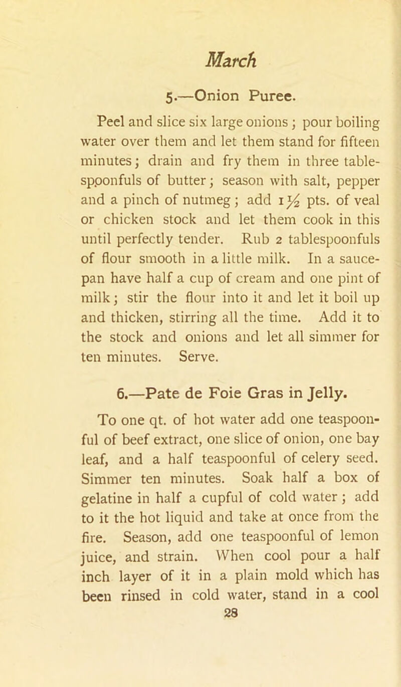 5.—Onion Puree. Peel and slice six large onions; pour boiling water over them and let them stand for fifteen minutes; drain and fry them in three table- spponfuls of butter; season with salt, pepper and a pinch of nutmeg; add pts. of veal or chicken stock and let them cook in this until perfectly tender. Rub 2 tablespoonfuls of flour smooth in a little milk. In a sauce- pan have half a cup of cream and one pint of milk; stir the flour into it and let it boil up and thicken, stirring all the time. Add it to the stock and onions and let all simmer for ten minutes. Serve. 6.—Pate de Foie Gras in Jelly. To one qt. of hot water add one teaspoon- ful of beef extract, one slice of onion, one bay leaf, and a half teaspoonful of celery seed. Simmer ten minutes. Soak half a box of gelatine in half a cupful of cold water; add to it the hot liquid and take at once from the fire. Season, add one teaspoonful of lemon juice, and strain. When cool pour a half inch layer of it in a plain mold which has been rinsed in cold water, stand in a cool