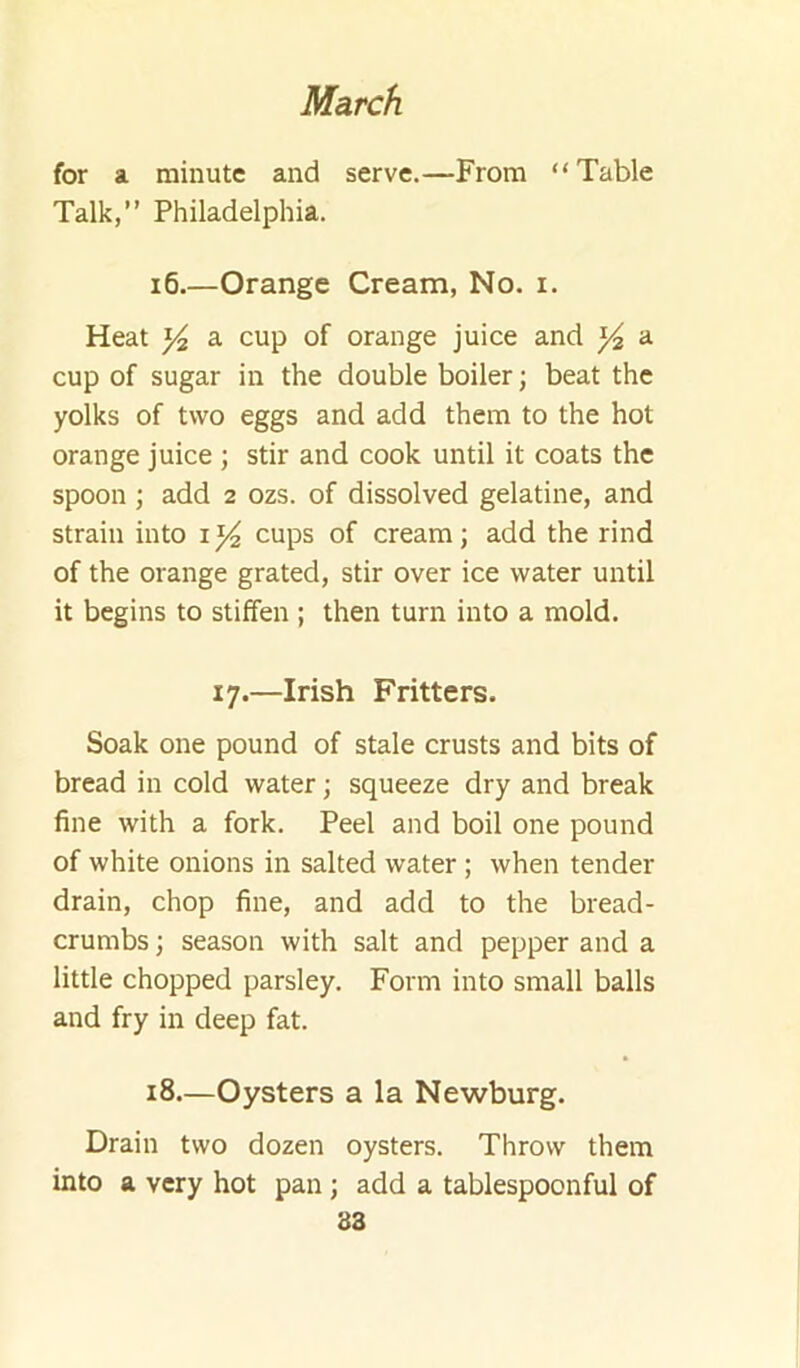 for a minute and serve.—From “Table Talk,” Philadelphia. i6 Orange Cream, No. i. Heat Y2 a cup of orange juice and ^ a cup of sugar in the double boiler; beat the yolks of two eggs and add them to the hot orange juice ; stir and cook until it coats the spoon \ add 2 ozs. of dissolved gelatine, and strain into cups of cream; add the rind of the orange grated, stir over ice water until it begins to stiffen ; then turn into a mold. 17.—Irish Fritters. Soak one pound of stale crusts and bits of bread in cold water; squeeze dry and break fine with a fork. Peel and boil one pound of white onions in salted water; when tender drain, chop fine, and add to the bread- crumbs ; season with salt and pepper and a little chopped parsley. Form into small balls and fry in deep fat. 18—Oysters a la Newburg. Drain two dozen oysters. Throw them into a very hot pan; add a tablespoonful of 83