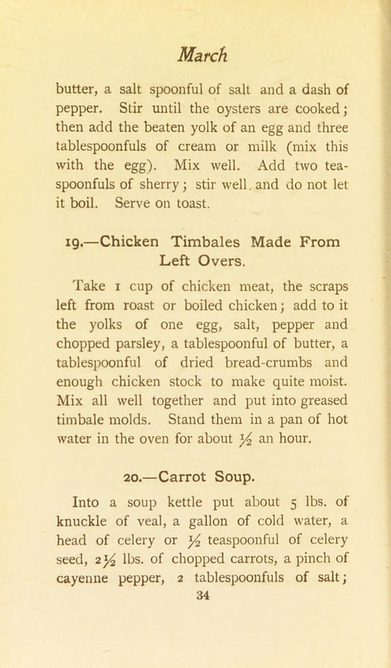 butter, a salt spoonful of salt and a dash of pepper. Stir until the oysters are cooked; then add the beaten yolk of an egg and three tablespoonfuls of cream or milk (mix this with the egg). Mix well. Add two tea- spoonfuls of sherry; stir well, and do not let it boil. Serve on toast. ig.—Chicken Timbales Made From Left Overs. Take i cup of chicken meat, the scraps left from roast or boiled chicken; add to it the yolks of one egg, salt, pepper and chopped parsley, a tablespoonful of butter, a tablespoonful of dried bread-crumbs and enough chicken stock to make quite moist. Mix all well together and put into greased timbale molds. Stand them in a pan of hot water in the oven for about ^ an hour. 20.—Carrot Soup. Into a soup kettle put about 5 lbs. of knuckle of veal, a gallon of cold water, a head of celery or ^ teaspoonful of celery seed, 2)4 lbs. of chopped carrots, a pinch of cayenne pepper, 2 tablespoonfuls of salt;