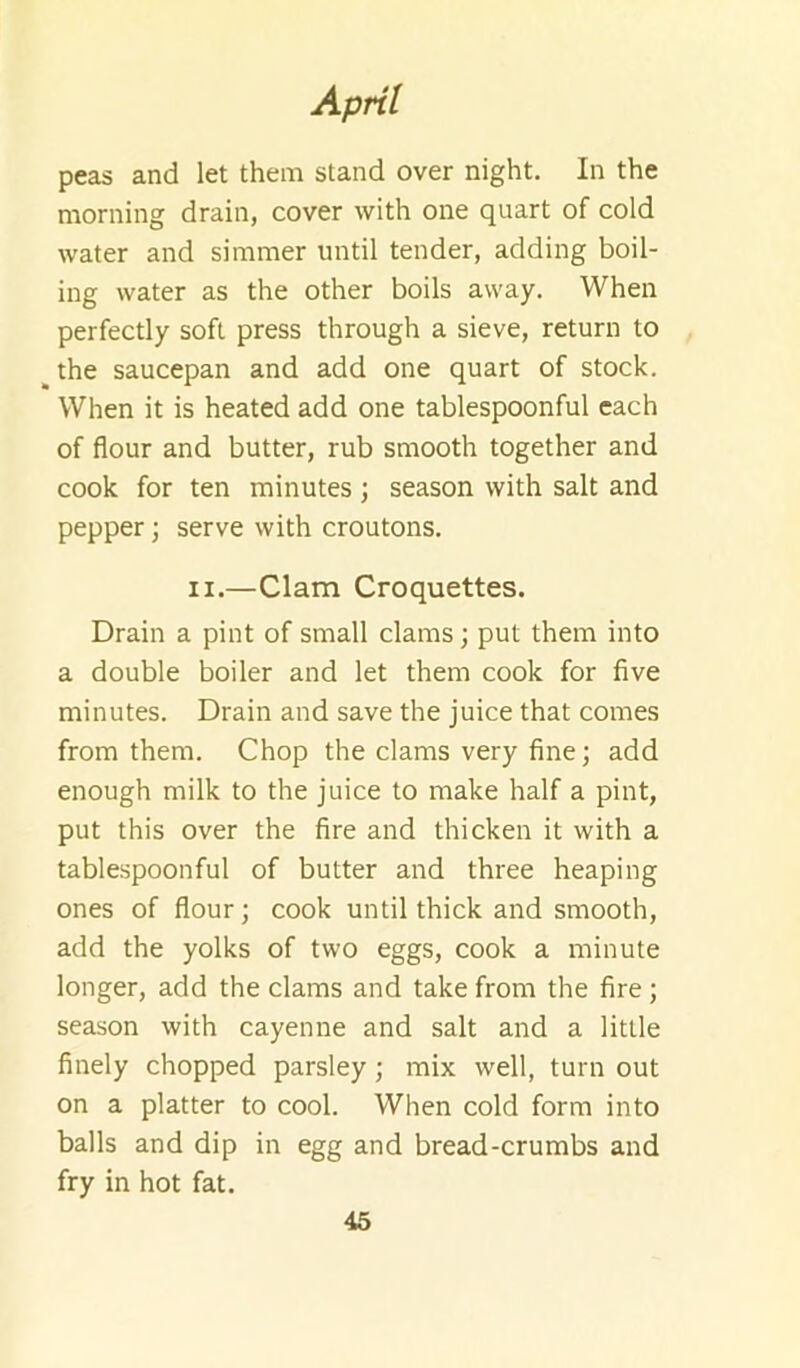 peas and let them stand over night. In the morning drain, cover with one quart of cold water and simmer until tender, adding boil- ing water as the other boils away. When perfectly soft press through a sieve, return to the saucepan and add one quart of stock. When it is heated add one tablespoonful each of flour and butter, rub smooth together and cook for ten minutes ; season with salt and pepper; serve with croutons. II.—Clam Croquettes. Drain a pint of small clams; put them into a double boiler and let them cook for five minutes. Drain and save the juice that comes from them. Chop the clams very fine; add enough milk to the juice to make half a pint, put this over the fire and thicken it with a tablespoonful of butter and three heaping ones of flour; cook until thick and smooth, add the yolks of two eggs, cook a minute longer, add the clams and take from the fire; season with cayenne and salt and a little finely chopped parsley; mix well, turn out on a platter to cool. When cold form into balls and dip in egg and bread-crumbs and fry in hot fat.