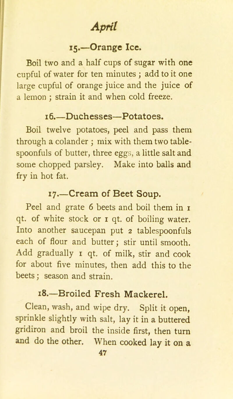 15.—Orange Ice. Boil two and a half cups of sugar with one cupful of water for ten minutes ; add to it one large cupful of orange juice and the juice of a lemon ; strain it and when cold freeze. 16.—Duchesses—Potatoes. Boil twelve potatoes, peel and pass them through a colander \ mix with them two table- spoonfuls of butter, three eggr,, a little salt and some chopped parsley. Make into balls and fry in hot fat. 17—Cream of Beet Soup. Peel and grate 6 beets and boil them in i qt. of white stock or i qt. of boiling water. Into another saucepan put 2 tablespoonfuls each of flour and butter; stir until smooth. Add gradually i qt. of milk, stir and cook for about five minutes, then add this to the beets; season and strain. 18.—Broiled Fresh Mackerel. Clean, wash, and wipe dry. Split it open, sprinkle slightly with salt, lay it in a buttered gridiron and broil the inside first, then turn and do the other. When cooked lay it on a