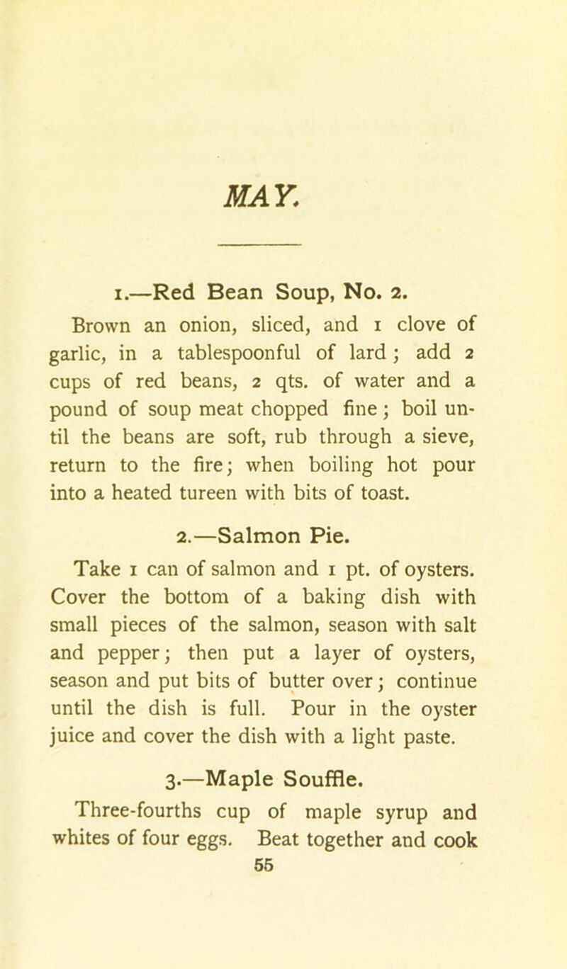 MAY. I.—Red Bean Soup, No. 2. Brown an onion, sliced, and i clove of garlic, in a tablespoon ful of lard ; add 2 cups of red beans, 2 qts. of water and a pound of soup meat chopped fine ; boil un- til the beans are soft, rub through a sieve, return to the fire; when boiling hot pour into a heated tureen with bits of toast. 2.—Salmon Pie. Take i can of salmon and i pt. of oysters. Cover the bottom of a baking dish with small pieces of the salmon, season with salt and pepper; then put a layer of oysters, season and put bits of butter over; continue until the dish is full. Pour in the oyster juice and cover the dish with a light paste. 3.—Maple Souffle. Three-fourths cup of maple syrup and whites of four eggs. Beat together and cook