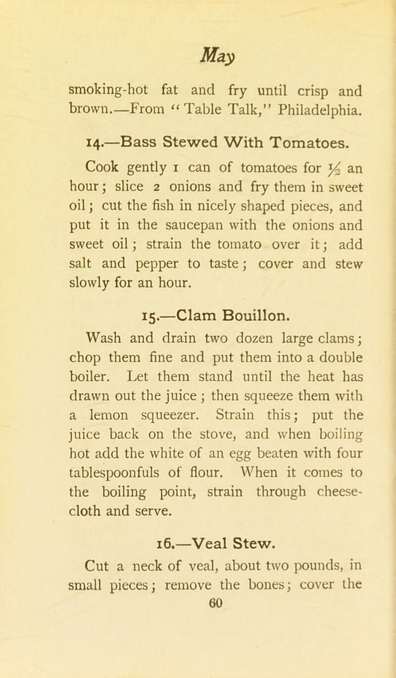 smoking-hot fat and fry until crisp and brown.—From “Table Talk,” Philadelphia. 14.—Bass Stewed With Tomatoes. Cook gently i can of tomatoes for an hour; slice 2 onions and fry them in sweet oil; cut the fish in nicely shaped pieces, and put it in the saucepan with the onions and sweet oil; strain the tomato over it; add salt and pepper to taste; cover and stew slowly for an hour. 15.—Clam Bouillon. Wash and drain two dozen large clams; chop them fine and put them into a double boiler. Let them stand until the heat has drawn out the juice ; then squeeze them with a lemon squeezer. Strain this; put the juice back on the stove, and when boiling hot add the white of an egg beaten with four tablespoonfuls of flour. When it comes to the boiling point, strain through cheese- cloth and serve. 16.—Veal Stew. Cut a neck of veal, about two pounds, in small pieces; remove the bones; cover the