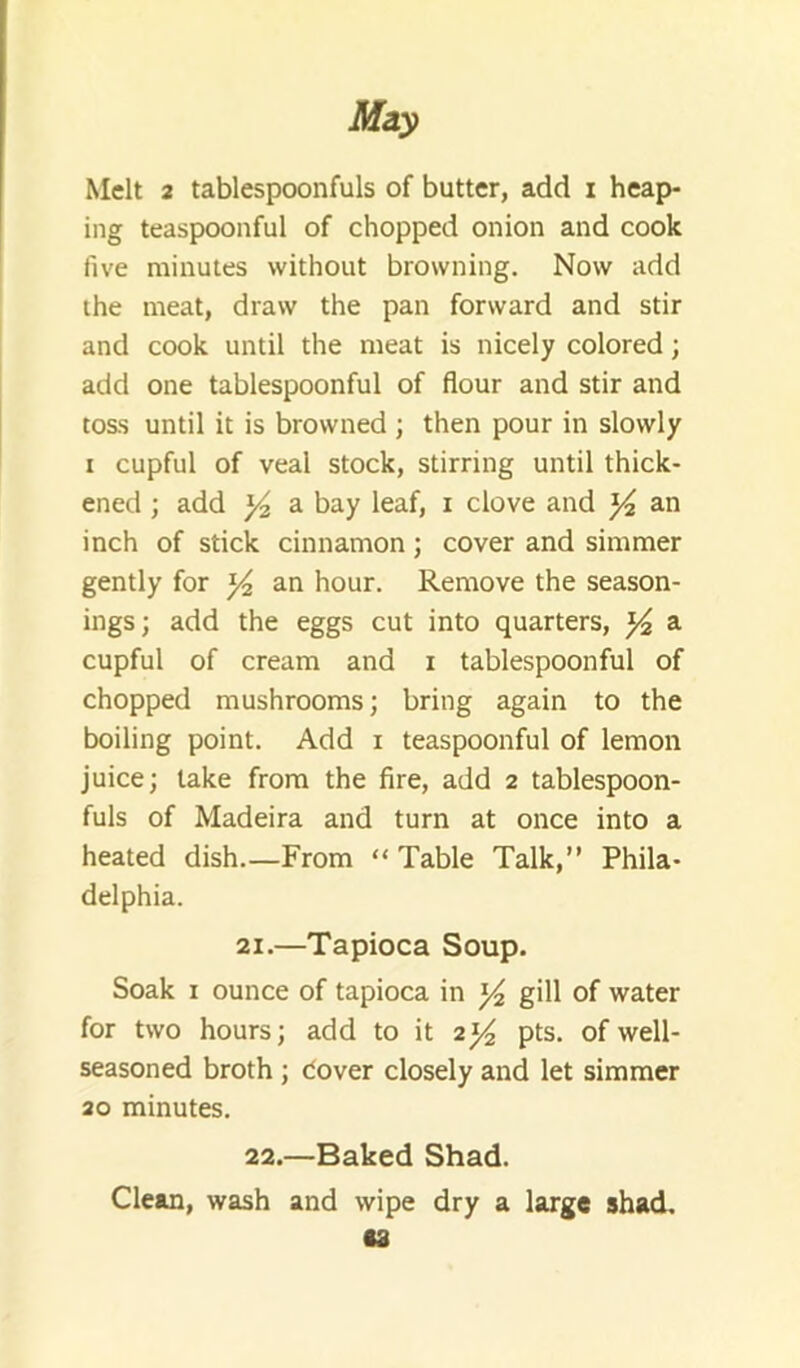 Melt 2 tablespoonfuls of butter, add i heap- ing teaspoonful of chopped onion and cook five minutes without browning. Now add the meat, draw the pan forward and stir and cook until the meat is nicely colored; add one tablespoonful of flour and stir and toss until it is browned ; then pour in slowly I cupful of veal stock, stirring until thick- ened ; add a bay leaf, i clove and 34 an inch of stick cinnamon; cover and simmer gently for 3^ an hour. Remove the season- ings; add the eggs cut into quarters, 3^ a cupful of cream and i tablespoonful of chopped mushrooms; bring again to the boiling point. Add i teaspoonful of lemon juice; take from the fire, add 2 tablespoon- fuls of Madeira and turn at once into a heated dish.—From “ Table Talk,” Phila- delphia. 21. —Tapioca Soup. Soak I ounce of tapioca in 34 gill of water for two hours; add to it 234 pts. of well- seasoned broth ; Cover closely and let simmer 20 minutes. 22. —Baked Shad. Clem, wash and wipe dry a large shad, •s