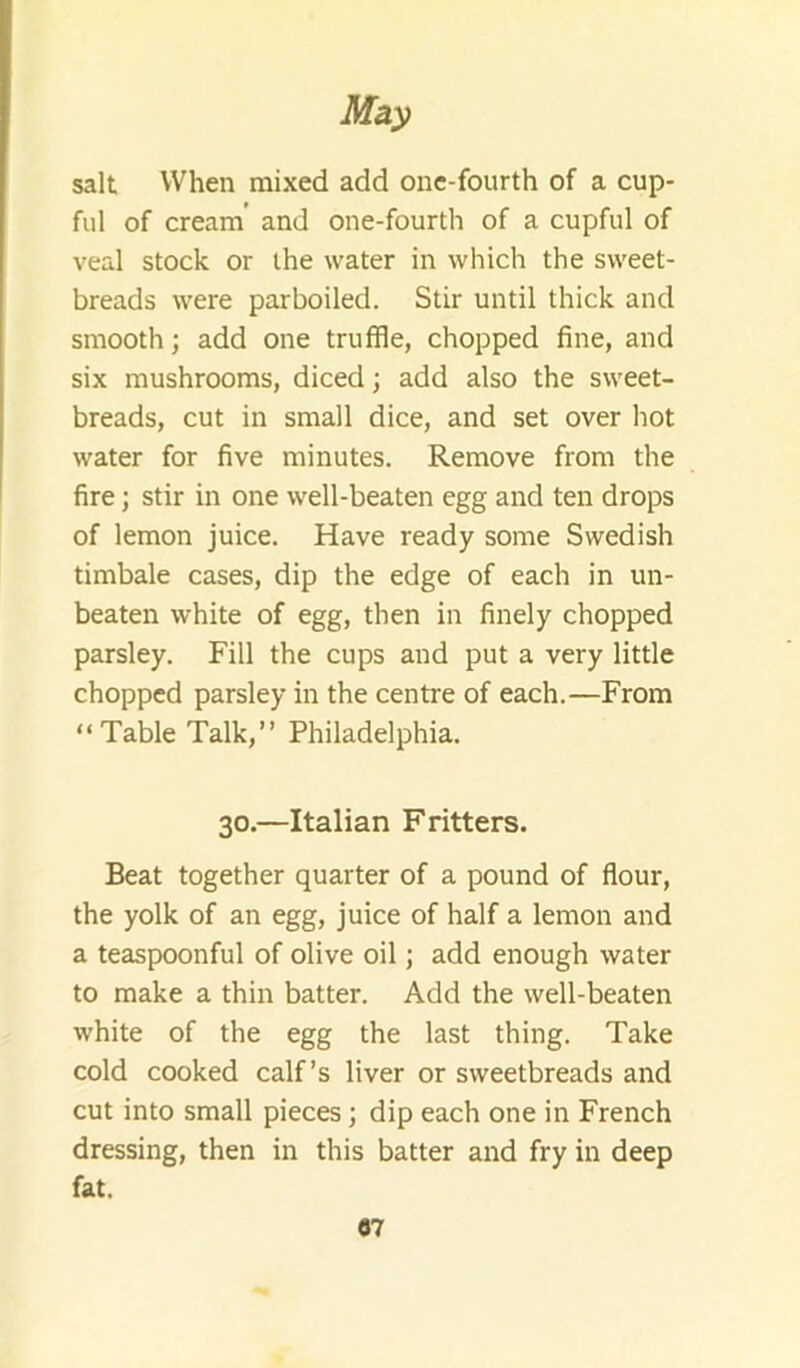 salt When mixed add one-fourth of a cup- ful of cream’ and one-fourth of a cupful of veal stock or the water in which the sweet- breads were parboiled. Stir until thick and smooth; add one truffle, chopped fine, and six mushrooms, diced; add also the sweet- breads, cut in small dice, and set over hot water for five minutes. Remove from the fire; stir in one well-beaten egg and ten drops of lemon juice. Have ready some Swedish timbale cases, dip the edge of each in un- beaten white of egg, then in finely chopped parsley. Fill the cups and put a very little chopped parsley in the centre of each.—From “Table Talk,” Philadelphia. 30.—Italian Fritters. Beat together quarter of a pound of flour, the yolk of an egg, juice of half a lemon and a teaspoonful of olive oil; add enough water to make a thin batter. Add the well-beaten white of the egg the last thing. Take cold cooked calf’s liver or sweetbreads and cut into small pieces; dip each one in French dressing, then in this batter and fry in deep fat.