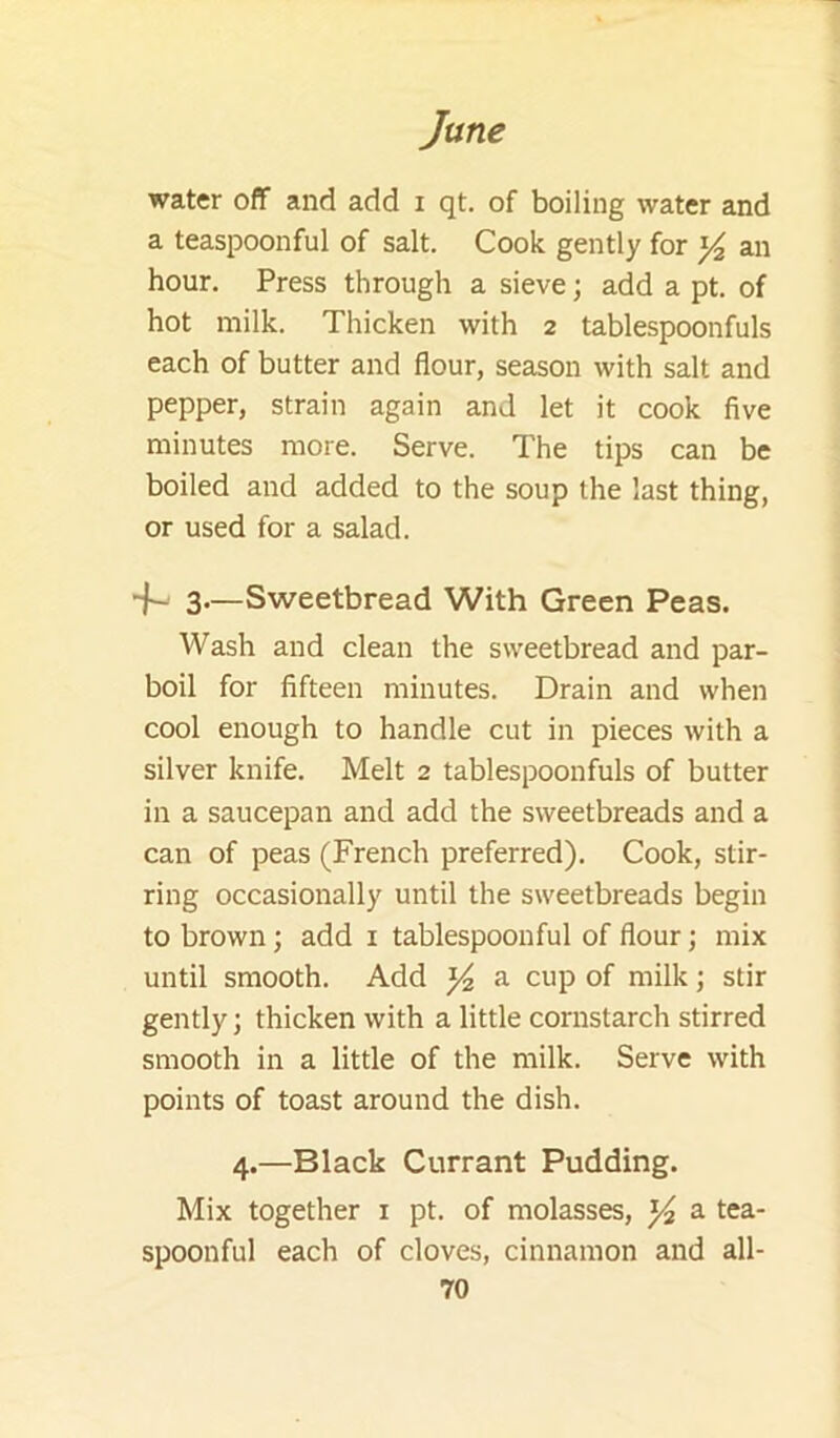 water off and add i qt. of boiling water and a teaspoonful of salt. Cook gently for ^ an hour. Press through a sieve; add a pt. of hot milk. Thicken with 2 tablespoonfuls each of butter and flour, season with salt and pepper, strain again and let it cook five minutes more. Serve. The tips can be boiled and added to the soup the last thing, or used for a salad. ■f- 3—Sweetbread With Green Peas. Wash and clean the sweetbread and par- boil for fifteen minutes. Drain and when cool enough to handle cut in pieces with a silver knife. Melt 2 tablespoonfuls of butter in a saucepan and add the sweetbreads and a can of peas (French preferred). Cook, stir- ring occasionally until the sweetbreads begin to brown; add i tablespoonful of flour; mix until smooth. Add a cup of milk; stir gently; thicken with a little cornstarch stirred smooth in a little of the milk. Serve with points of toast around the dish. 4.—Black Currant Pudding. Mix together i pt. of molasses, a tea- spoonful each of cloves, cinnamon and all-