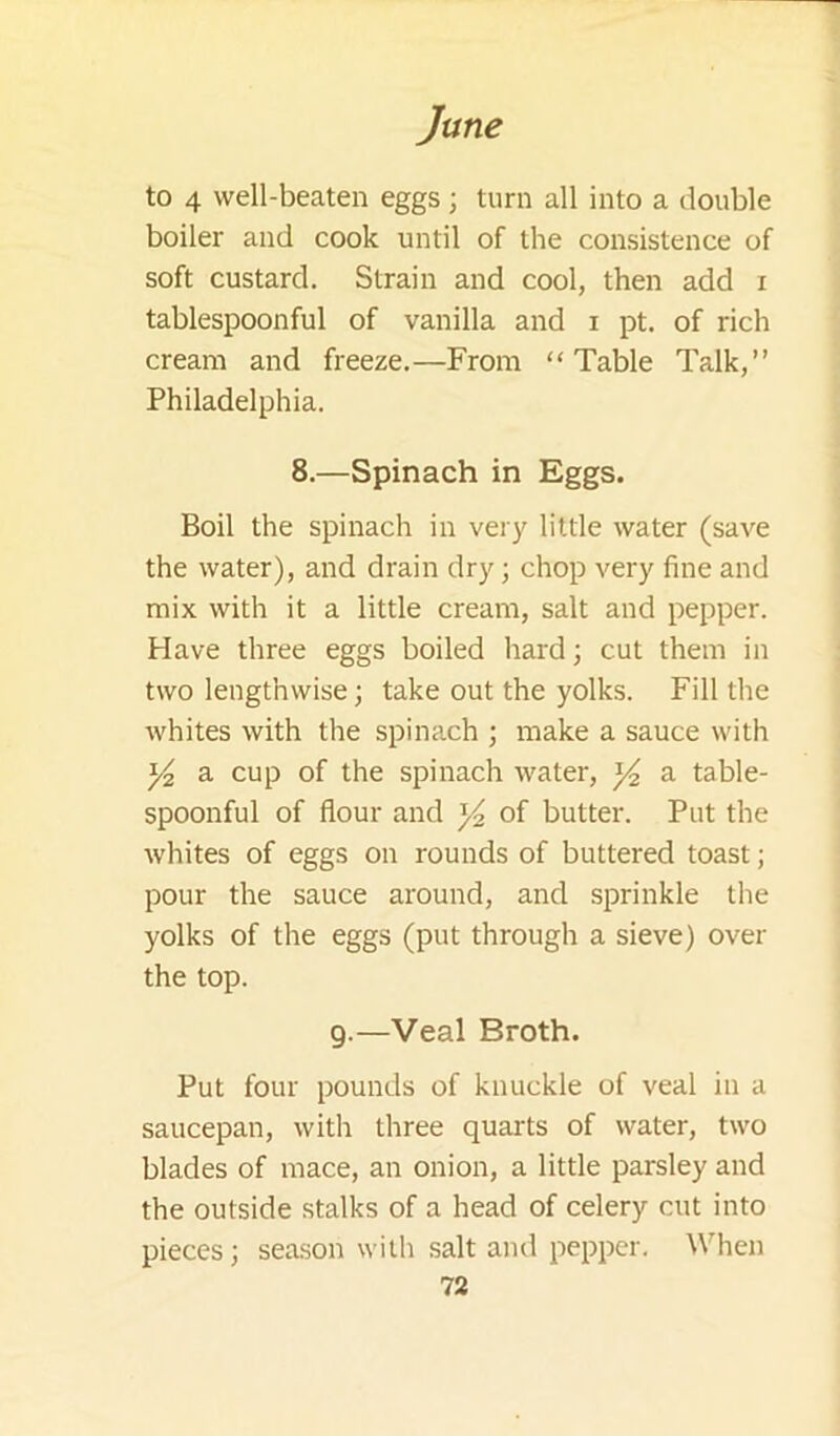 to 4 well-beaten eggs; turn all into a double boiler and cook until of the consistence of soft custard. Strain and cool, then add i tablespoonful of vanilla and i pt. of rich cream and freeze.—From “Table Talk,” Philadelphia. 8.—Spinach in Eggs. Boil the spinach in very little water (save the water), and drain dry; chop very fine and mix with it a little cream, salt and pepper. Have three eggs boiled hard; cut them in two lengthwise; take out the yolks. Fill the whites with the spinach ; make a sauce with a cup of the spinach water, ^ a table- spoonful of flour and of butter. Put the whites of eggs on rounds of buttered toast; pour the sauce around, and sprinkle the yolks of the eggs (put through a sieve) over the top. 9.—Veal Broth. Put four pounds of knuckle of veal in a saucepan, with three quarts of water, two blades of mace, an onion, a little parsley and the outside stalks of a head of celery cut into pieces; season with salt and pepper. When