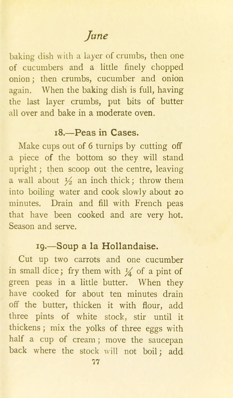 baking dish with a layer of crumbs, then one of cucumbers and a little finely chopped onion; then crumbs, cucumber and onion again. When the baking dish is full, having the last layer crumbs, put bits of butter all over and bake in a moderate oven. i8.—Peas in Cases. Make cups out of 6 turnips by cutting off a piece of the bottom so they will stand upright •, then scoop out the centre, leaving a wall about an inch thick; throw them into boiling water and cook slowly about 20 minutes. Drain and fill with French peas that have been cooked and are very hot. Season and serve. ig.—Soup a la Hollandaise. Cut up two carrots and one cucumber in small dice; fry them with of a pint of green peas in a little butter. When they have cooked for about ten minutes drain off the butter, thicken it with flour, add three pints of white stock, stir until it thickens; mix the yolks of three eggs with half a cup of cream; move the saucepan back where the stock will not boil; add