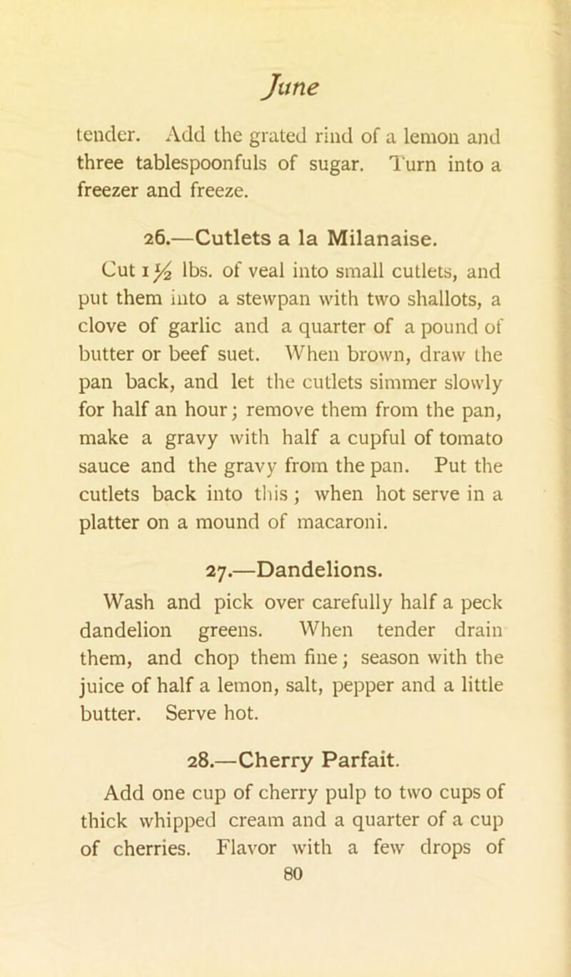 tender. Add the grated rind of a lemon and three tablespoonfuls of sugar, l urn into a freezer and freeze. 26.—Cutlets a la Milanaise. Cut I Y2 lbs. of veal into small cutlets, and put them into a stewpan with two shallots, a clove of garlic and a quarter of a pound of butter or beef suet. When brown, draw the pan back, and let the cutlets simmer slowly for half an hour; remove them from the pan, make a gravy witli half a cupful of tomato sauce and the gravy from the pan. Put the cutlets back into this ; when hot serve in a platter on a mound of macaroni. 27.—Dandelions. Wash and pick over carefully half a peck dandelion greens. When tender drain them, and chop them fine; season with the juice of half a lemon, salt, pepper and a little butter. Serve hot. 28.—Cherry Parfait. Add one cup of cherry pulp to two cups of thick whipped cream and a quarter of a cup of cherries. Flavor with a few drops of