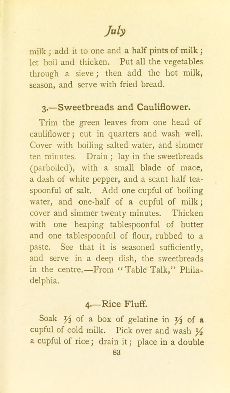 milk ; add it to one and a half pints of milk; let boil and thicken. Put all the vegetables through a sieve; then add the hot milk, season, and serve with fried bread. 3.—Sweetbreads and Cauliflower. Trim the green leaves from one head of cauliflower; cut in quarters and wash well. Cover with boiling salted water, and simmer ten minutes. Drain ; lay in the sweetbreads (parboiled), with a small blade of mace, a dash of white pepper, and a scant half tea- spoonful of salt. Add one cupful of boiling water, and one-half of a cupful of milk; cover and simmer twenty minutes. Thicken with one heaping tablespoonful of butter and one tablespoonful of flour, rubbed to a paste. See that it is seasoned sufficiently, and serve in a deep dish, the sweetbreads in the centre.—From “Table Talk,” Phila- delphia. 4.—Rice Fluff. Soak of a box of gelatine in of a cupful of cold milk. Pick over and wash ^ a cupful of rice; drain it; place in a double