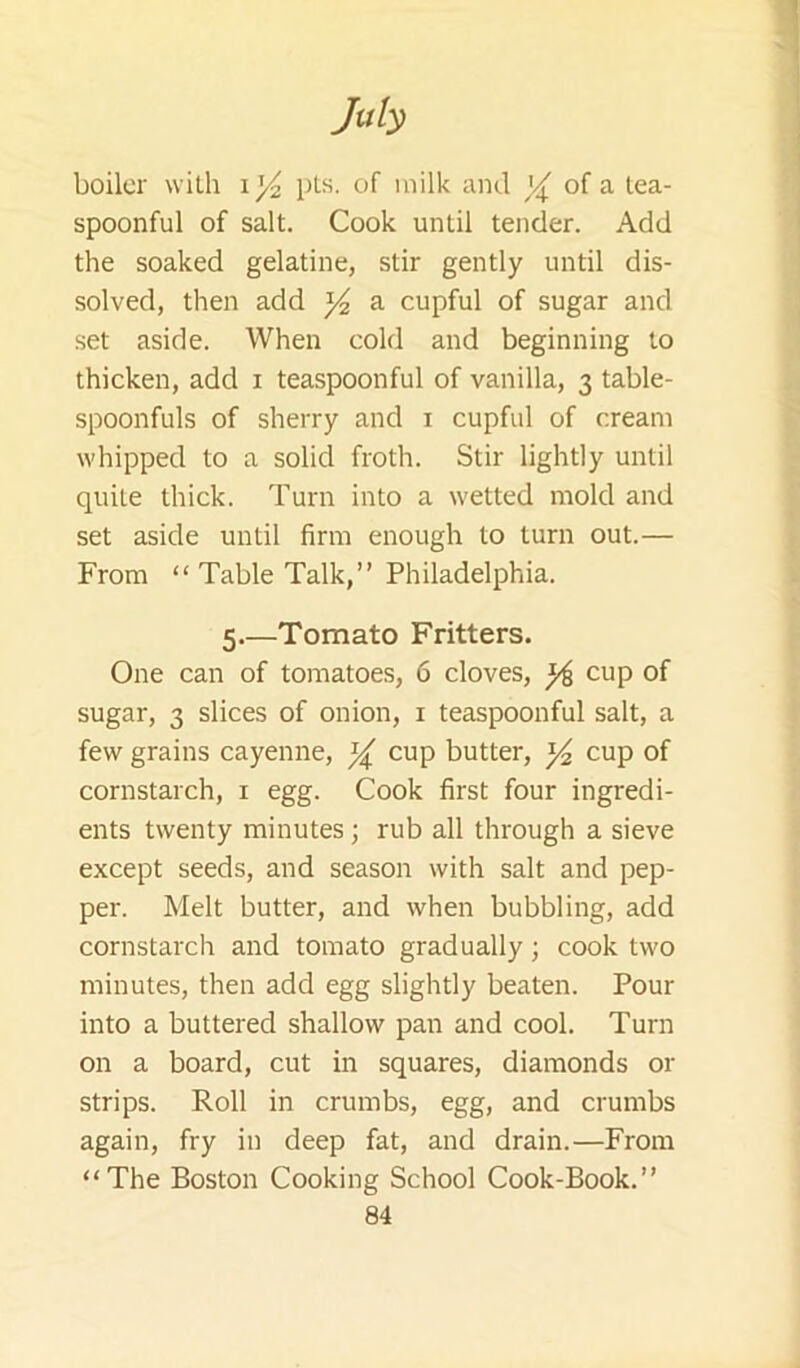 boiler with pLs. of milk and of a lea- spoonful of salt. Cook until tender. Add the soaked gelatine, stir gently until dis- solved, then add a cupful of sugar and set aside. When cold and beginning to thicken, add i teaspoonful of vanilla, 3 table- spoonfuls of sherry and i cupful of cream whipped to a solid froth. Stir lightly until quite thick. Turn into a wetted mold and set aside until firm enough to turn out.— From “ Table Talk,” Philadelphia. 5.—Tomato Fritters. One can of tomatoes, 6 cloves, ^ cup of sugar, 3 slices of onion, i teaspoonful salt, a few grains cayenne, ^ cup butter, ^ cup of cornstarch, i egg. Cook first four ingredi- ents twenty minutes ; rub all through a sieve except seeds, and season with salt and pep- per. Melt butter, and when bubbling, add cornstarch and tomato gradually; cook two minutes, then add egg slightly beaten. Pour into a buttered shallow pan and cool. Turn on a board, cut in squares, diamonds or strips. Roll in crumbs, egg, and crumbs again, fry in deep fat, and drain.—From “The Boston Cooking School Cook-Book.”