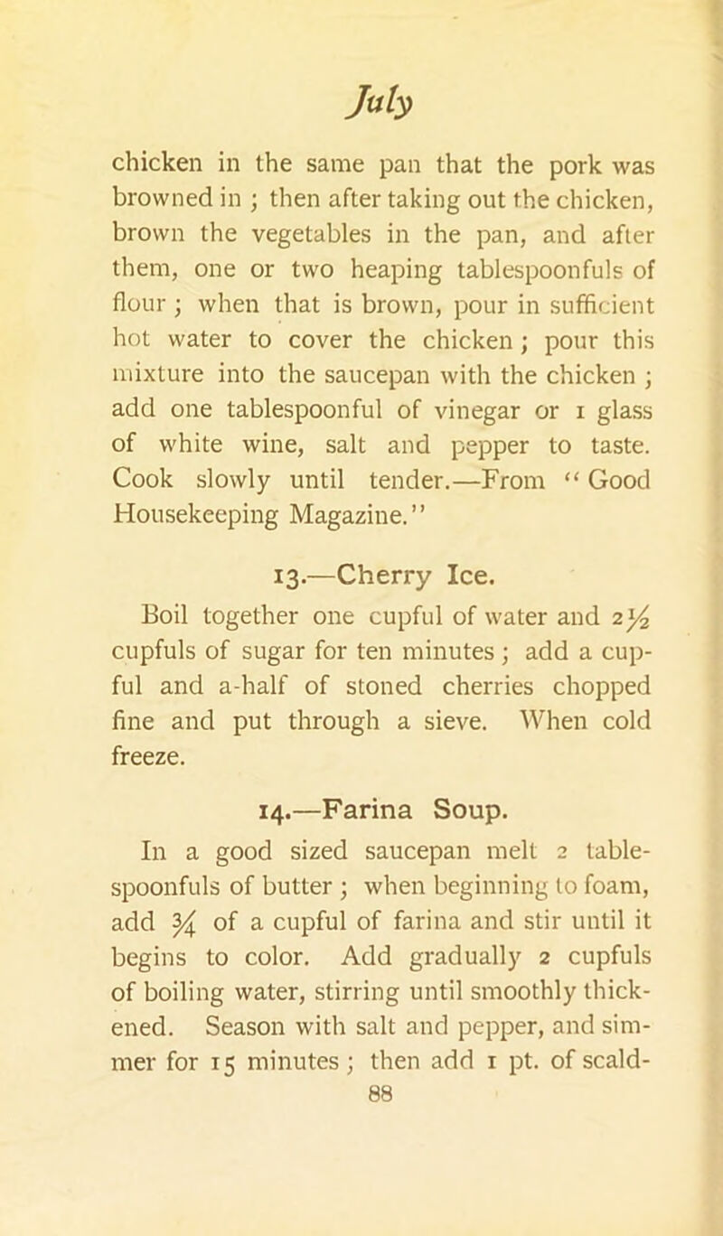 My chicken in the same pan that the pork was browned in ; then after taking out the chicken, brown the vegetables in the pan, and after them, one or two heaping tablespoonfuls of flour ; when that is brown, pour in sufficient hot water to cover the chicken; pour this mixture into the saucepan with the chicken ; add one tablespoonful of vinegar or i glass of white wine, salt and pepper to taste. Cook slowly until tender.—From “ Good Housekeeping Magazine.” 13.—Cherry Ice. Boil together one cupful of water and 2)^ cupfuls of sugar for ten minutes; add a cup- ful and a-half of stoned cherries chopped fine and put through a sieve. When cold freeze. 14.—Farina Soup. In a good sized saucepan melt 2 table- spoonfuls of butter ; when beginning to foam, add ^ of a cupful of farina and stir until it begins to color. Add gradually 2 cupfuls of boiling water, stirring until smoothly thick- ened. Season with salt and pepper, and sim- mer for 15 minutes; then add i pt. of scald-