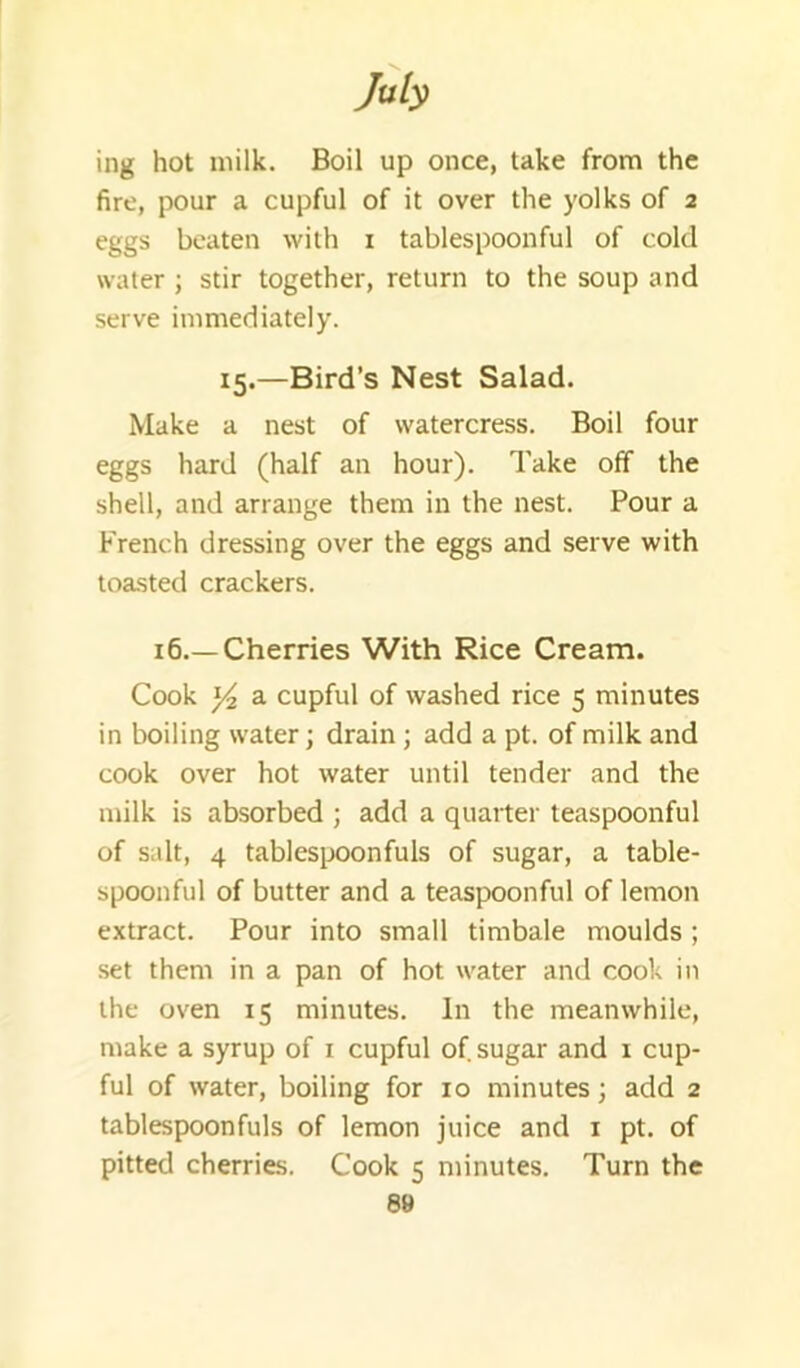 ing hot milk. Boil up once, take from the fire, pour a cupful of it over the yolks of 2 eggs beaten with i tablespoonful of cold water ; stir together, return to the soup and serve immediately. 15.—Bird’s Nest Salad. Make a nest of watercress. Boil four eggs hard (half an hour). Take off the shell, and arrange them in the nest. Pour a French dressing over the eggs and serve with toasted crackers. 16.—Cherries With Rice Cream. Cook Yi a cupful of washed rice 5 minutes in boiling water; drain ; add a pt. of milk and cook over hot water until tender and the milk is absorbed ; add a quarter teaspoonful of salt, 4 tablesixjonfuls of sugar, a table- spoonful of butter and a teaspoonful of lemon extract. Pour into small timbale moulds; set them in a pan of hot water and cook in the oven 15 minutes. In the meanwhile, make a syrup of i cupful of sugar and i cup- ful of water, boiling for 10 minutes; add 2 tablespoonfuls of lemon juice and i pt. of pitted cherries. Cook 5 minutes. Turn the