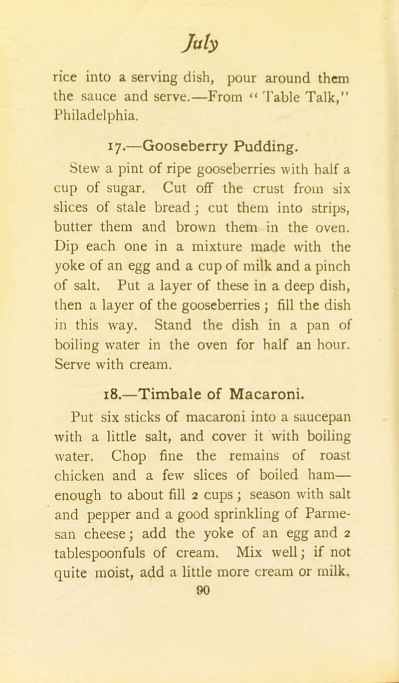 rice into a serving dish, pour around them the sauce and serve.—From “ 'Fable Talk,” Philadelphia. 17. —Gooseberry Pudding. Stew a pint of ripe gooseberries with half a cup of sugar. Cut off the crust from six slices of stale bread ; cut them into strips, butter them and brown them in the oven. Dip each one in a mixture made with the yoke of an egg and a cup of milk and a pinch of salt. Put a layer of these in a deep dish, then a layer of the gooseberries ; fill the dish in this way. Stand the dish in a pan of boiling water in the oven for half an hour. Serve with cream. 18. —Timbale of Macaroni. Put six sticks of macaroni into a saucepan with a little salt, and cover it with boiling water. Chop fine the remains of roast chicken and a few slices of boiled ham— enough to about fill 2 cups ; season with salt and pepper and a good sprinkling of Parme- san cheese; add the yoke of an egg and 2 tablespoonfuls of cream. Mix well; if not quite moist, add a little more cream or milk.