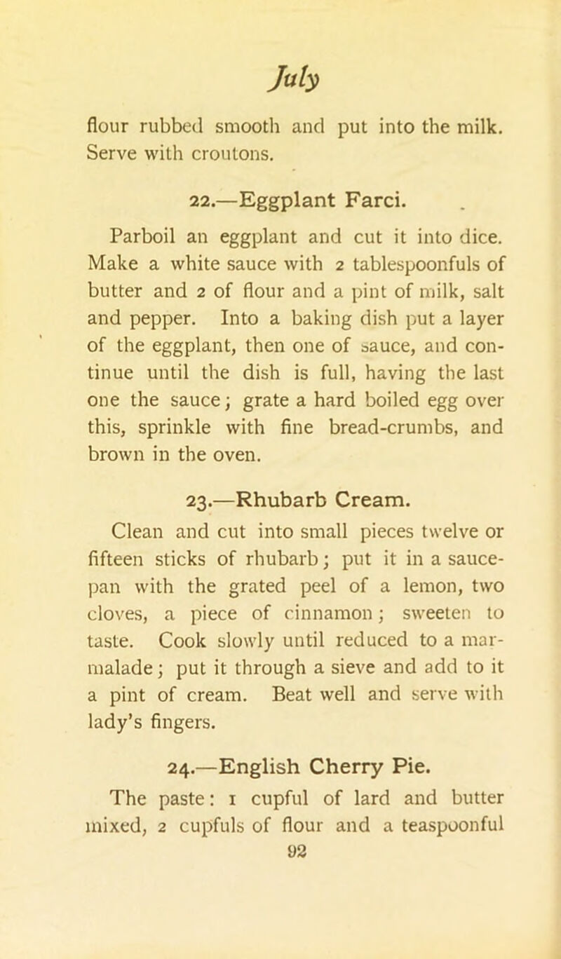 Job flour rubbed smooth and put into the milk. Serve with croutons. 22. —Eggplant Farci. Parboil an eggplant and cut it into dice. Make a white sauce with 2 tablespoonfuls of butter and 2 of flour and a pint of milk, salt and pepper. Into a baking dish put a layer of the eggplant, then one of sauce, and con- tinue until the dish is full, having the last one the sauce; grate a hard boiled egg over this, sprinkle with fine bread-crumbs, and brown in the oven. 23. —Rhubarb Cream. Clean and cut into small pieces twelve or fifteen sticks of rhubarb; put it in a sauce- pan with the grated peel of a lemon, two cloves, a piece of cinnamon; sweeten to taste. Cook slowly until reduced to a mar- malade ; put it through a sieve and add to it a pint of cream. Beat well and serve with lady’s fingers. 24.—English Cherry Pie. The paste: i cupful of lard and butter mixed, 2 cupfuls of flour and a teaspoonful