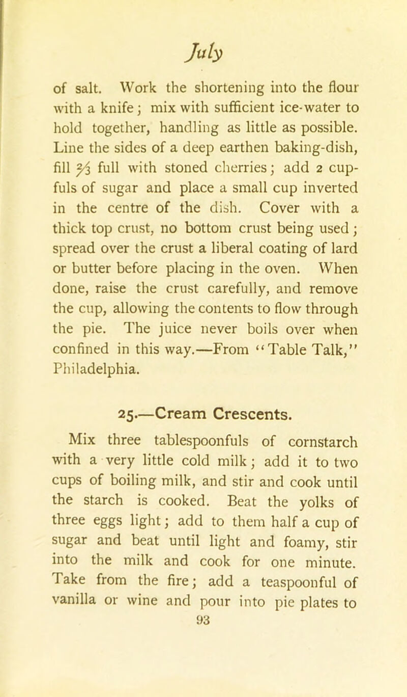 of salt. Work the shortening into the flour with a knife; mix with sufficient ice-water to hold together, handling as little as possible. Line the sides of a deep earthen baking-dish, fill Yi full with stoned cherries; add 2 cup- fuls of sugar and place a small cup inverted in the centre of the dish. Cover with a thick top crust, no bottom crust being used; spread over the crust a liberal coating of lard or butter before placing in the oven. When done, raise the crust carefully, and remove the cup, allowing the contents to flow through the pie. The juice never boils over when confined in this way.—From “Table Talk, Philadelphia. 25—Cream Crescents. Mix three tablespoonfuls of cornstarch with a very little cold milk; add it to two cups of boiling milk, and stir and cook until the starch is cooked. Beat the yolks of three eggs light; add to them half a cup of sugar and beat until light and foamy, stir into the milk and cook for one minute. Take from the fire; add a teaspoonful of vanilla or wine and pour into pie plates to