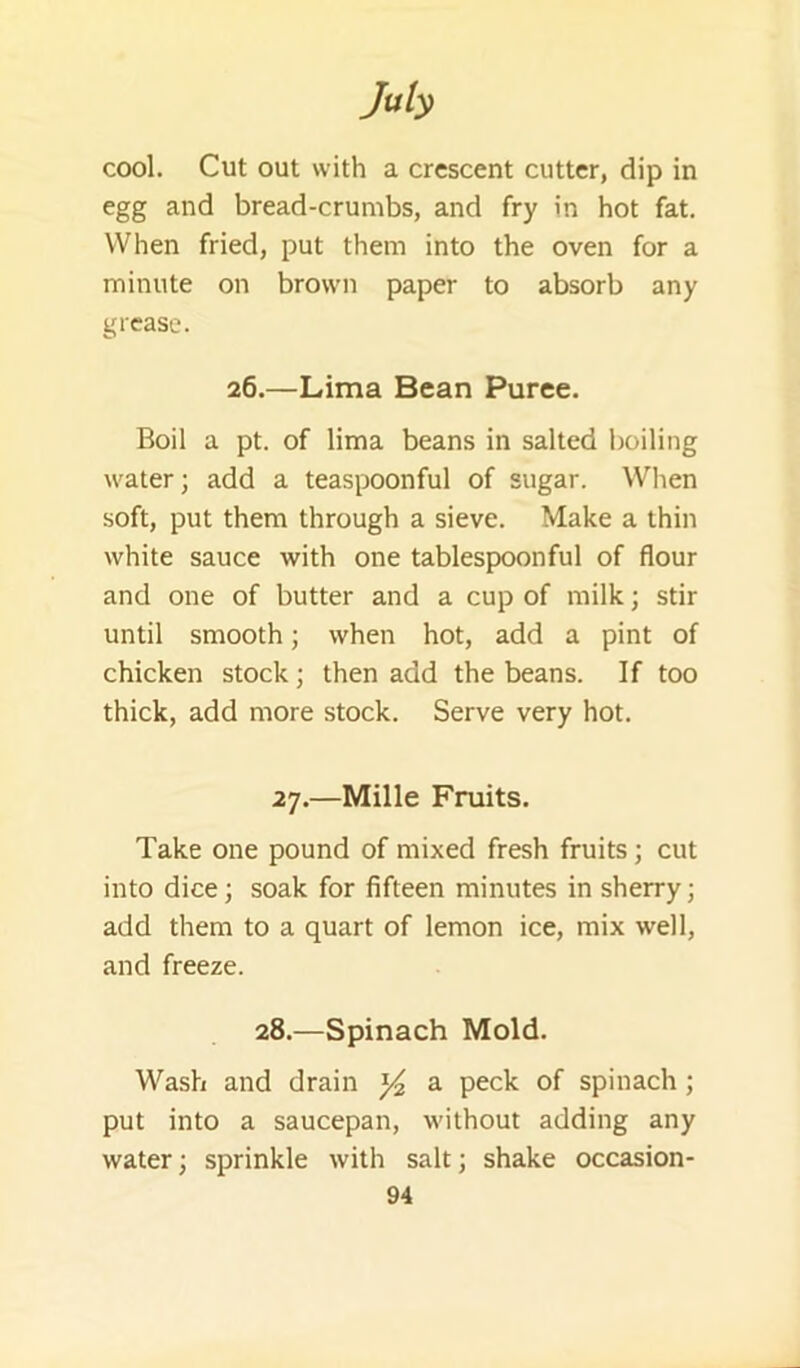 cool. Cut out with a crescent cutter, dip in egg and bread-crumbs, and fry in hot fat. When fried, put them into the oven for a minute on brown paper to absorb any grease. 26.—Lima Bean Puree. Boil a pt. of lima beans in salted boiling water; add a teaspoonful of sugar. When soft, put them through a sieve. Make a thin white sauce with one tablespoonful of flour and one of butter and a cup of milk; stir until smooth; when hot, add a pint of chicken stock; then add the beans. If too thick, add more stock. Serve very hot. 27.—Mille Fruits. Take one pound of mixed fresh fruits; cut into dice; soak for fifteen minutes in sherry; add them to a quart of lemon ice, mix well, and freeze. 28.—Spinach Mold. Wash and drain a peck of spinach; put into a saucepan, without adding any water; sprinkle with salt; shake occasion-