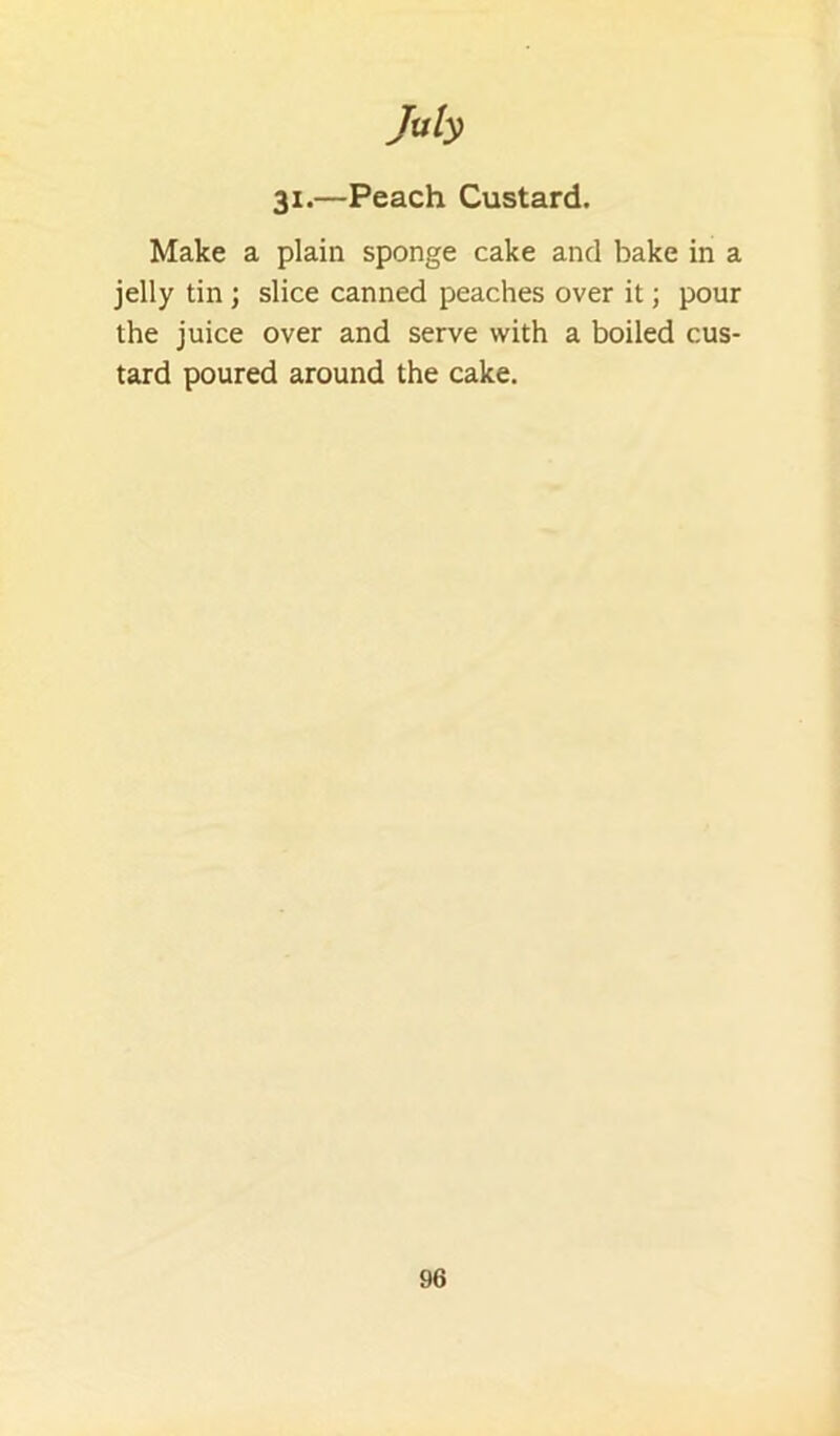 31.—Peach Custard. Make a plain sponge cake and bake in a jelly tin ; slice canned peaches over it; pour the juice over and serve with a boiled cus- tard poured around the cake.