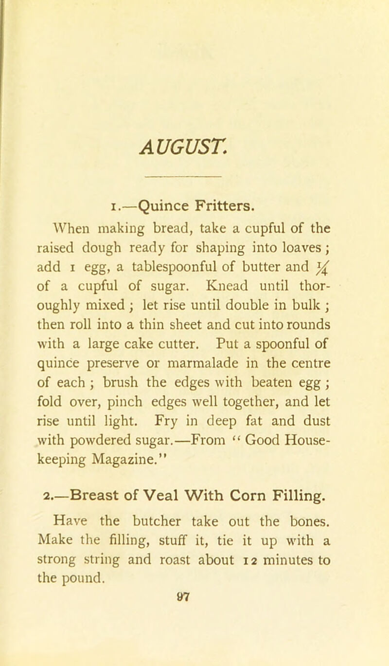 AUGUST. I.—Quince Fritters. When making bread, take a cupful of the raised dough ready for shaping into loaves; add I egg, a tablespoonful of butter and of a cupful of sugar. Knead until thor- oughly mixed ; let rise until double in bulk ; then roll into a thin sheet and cut into rounds with a large cake cutter. Put a spoonful of quince preserve or marmalade in the centre of each ; brush the edges with beaten egg; fold over, pinch edges well together, and let rise until light. Fry in deep fat and dust with powdered sugar.—From “ Good House- keeping Magazine.” 2.—Breast of Veal With Corn Filling. Have the butcher take out the bones. Make the filling, stuff it, tie it up with a strong string and roast about 12 minutes to the pound.