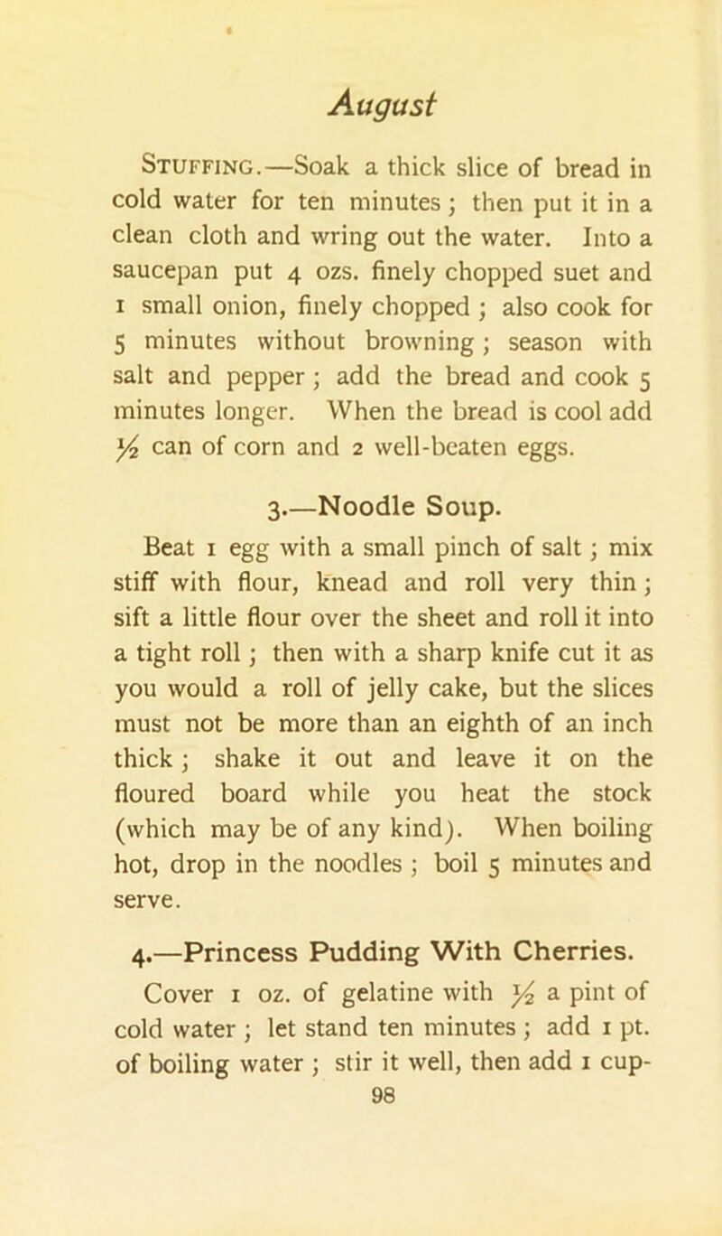 Stuffing.—Soak a thick slice of bread in cold water for ten minutes j then put it in a clean cloth and wring out the water. Into a saucepan put 4 ozs. finely chopped suet and 1 small onion, finely chopped ; also cook for 5 minutes without browning; season with salt and pepper; add the bread and cook 5 minutes longer. When the bread is cool add ^ can of corn and 2 well-beaten eggs. 3 Noodle Soup. Beat I egg with a small pinch of salt; mix stiff with flour, knead and roll very thin; sift a little flour over the sheet and roll it into a tight roll; then with a sharp knife cut it as you would a roll of jelly cake, but the slices must not be more than an eighth of an inch thick; shake it out and leave it on the floured board while you heat the stock (which may be of any kind). When boiling hot, drop in the noodles ; boil 5 minutes and serve. 4.—Princess Pudding With Cherries. Cover I oz. of gelatine with a pint of cold water ; let stand ten minutes ; add i pt. of boiling water ; stir it well, then add i cup-