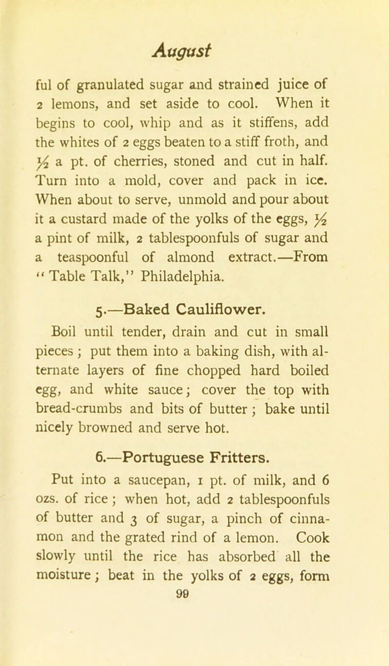 ful of granulated sugar and strained juice of 2 lemons, and set aside to cool. When it begins to cool, whip and as it stiffens, add the whites of 2 eggs beaten to a stiff froth, and ^ a pt. of cherries, stoned and cut in half. Turn into a mold, cover and pack in ice. When about to serve, unmold and pour about it a custard made of the yolks of the eggs, ^ a pint of milk, 2 tablespoonfuls of sugar and a teaspoonful of almond extract.—From “ Table Talk,” Philadelphia. 5. —Baked Cauliflower. Boil until tender, drain and cut in small pieces ; put them into a baking dish, with al- ternate layers of fine chopped hard boiled egg, and white sauce; cover the top with bread-crumbs and bits of butter; bake until nicely browned and serve hot. 6. —Portuguese Fritters. Put into a saucepan, i pt. of milk, and 6 ozs. of rice; when hot, add 2 tablespoonfuls of butter and 3 of sugar, a pinch of cinna- mon and the grated rind of a lemon. Cook slowly until the rice has absorbed all the moisture; beat in the yolks of 2 eggs, form 90