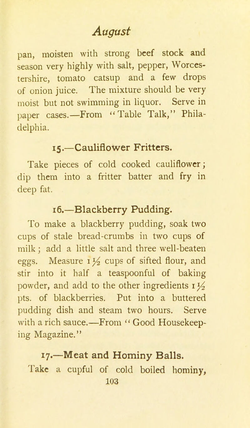 pan, moisten with strong beef stock and season very highly with salt, pepper, Worces- tershire, tomato catsup and a few drops of onion juice. The mixture should be very moist but not swimming in liquor. Serve in paper cases.—From “Table Talk,” Phila- delphia. 15.—Cauliflower Fritters. Take pieces of cold cooked cauliflower; dip them into a fritter batter and fry in deep fat. 16.—Blackberry Pudding. To make a blackberry pudding, soak two cups of stale bread-crumbs in two cups of milk; add a little salt and three well-beaten eggs. Measure cups of sifted flour, and stir into it half a teaspoonful of baking powder, and add to the other ingredients i pts. of blackberries. Put into a buttered pudding dish and steam two hours. Serve with a rich sauce.—From “ Good Housekeep- ing Magazine.” 17.—Meat and Hominy Balls. 'lake a cupful of cold boiled hominy,