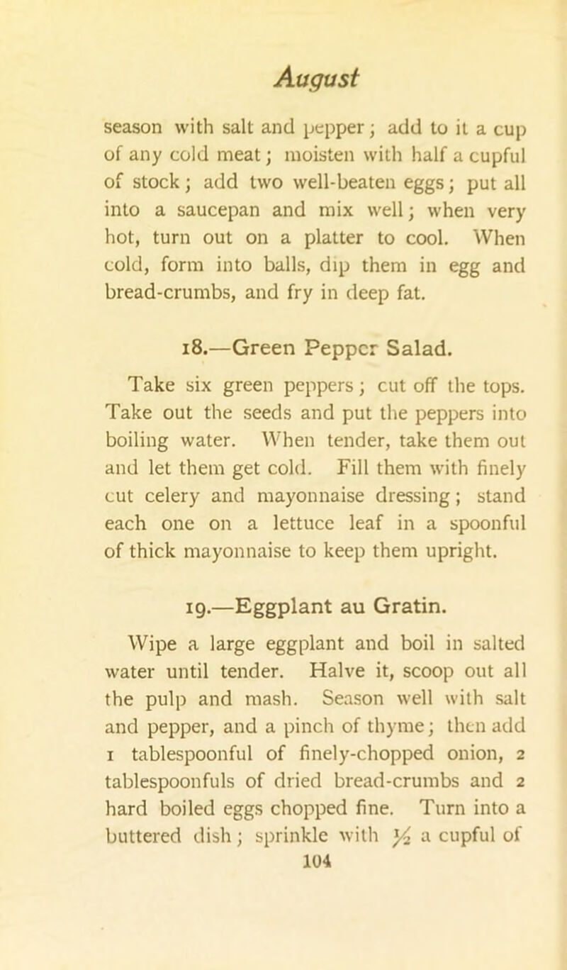 season with salt and pepper; add to it a cup of any cold meat; moisten with half a cupful of stock; add two well-beaten eggs; put all into a saucepan and mix well; when very hot, turn out on a platter to cool. When cold, form into balls, dip them in egg and bread-crumbs, and fry in deep fat. 18. —Green Pepper Salad. Take six green peppers; cut off the tops. Take out the seeds and put the peppers into boiling water. When tender, take them out and let them get cold. Fill them with finely cut celery and mayonnaise dressing; stand each one on a lettuce leaf in a spoonful of thick mayonnaise to keep them upright. 19. —Eggplant au Gratin. Wipe a large eggplant and boil in salted water until tender. Halve it, scoop out all the pulp and mash. Season well with salt and pepper, and a pinch of thyme; then add I tablespoonful of finely-chopped onion, 2 tablespoonfuls of dried bread-crumbs and 2 hard boiled eggs chopped fine. Turn into a buttered dish; sprinkle with ^ a cupful of