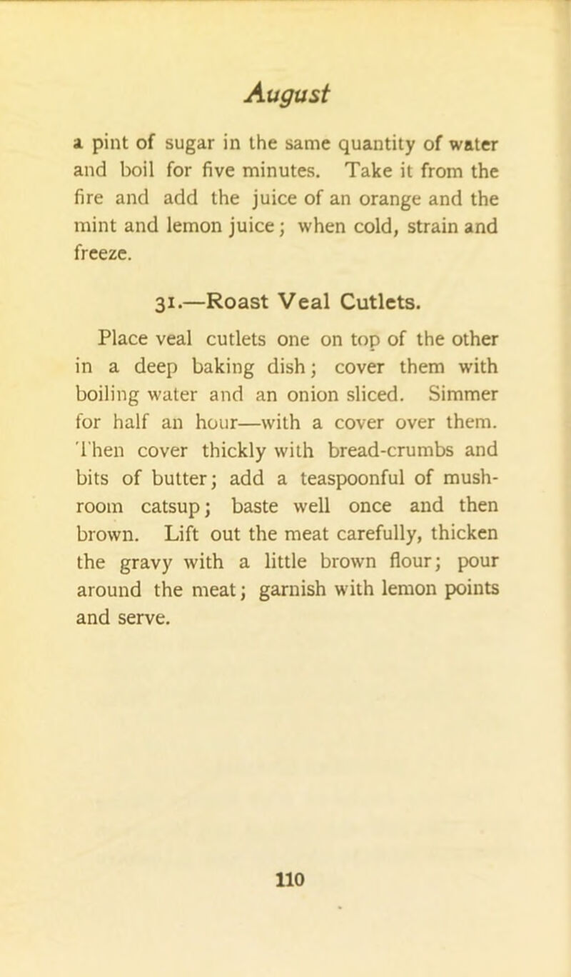 1 pint of sugar in the same quantity of water and boil for five minutes. Take it from the fire and add the juice of an orange and the mint and lemon juice; when cold, strain and freeze. 31.—Roast Veal Cutlets. Place veal cutlets one on top of the other in a deep baking dish; cover them with boiling water and an onion sliced. Simmer for half an hour—with a cover over them. 'I'hen cover thickly with bread-crumbs and bits of butter; add a teaspoonful of mush- room catsup; baste well once and then brown. Lift out the meat carefully, thicken the gravy with a little brown flour; pour around the meat; garnish with lemon points and serve.