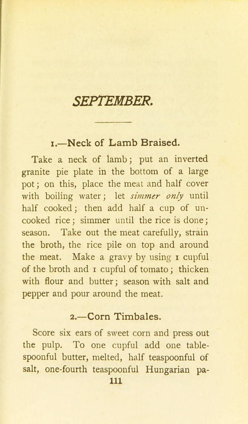 SEPTEMBER. I.—Neck of Lamb Braised. Take a neck of lamb; put an inverted granite pie plate in the bottom of a large pot; on this, place the meat and half cover with boiling water; let simmer only until half cooked; then add half a cup of un- cooked rice; simmer until the rice is done; season. Take out the meat carefully, strain the broth, the rice pile on top and around the meat. Make a gravy by using i cupful of the broth and i cupful of tomato; thicken with flour and butter; season with salt and pepper and pour around the meat. 2.—Corn Timbales. Score six ears of sweet corn and press out the pulp. To one cupful add one table- spoonful butter, melted, half teaspoonful of salt, one-fourth teaspoonful Hungarian pa-