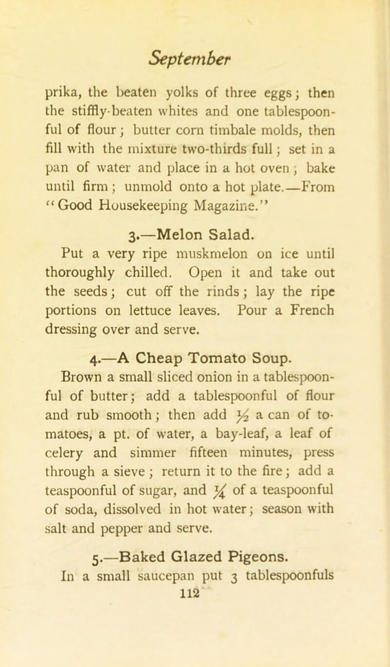 prika, the beaten yolks of three eggs; then the stiffly-beaten whites and one tablespoon- ful of flour; butter corn timbale molds, then fill with the mixture two-thirds full; set in a pan of water and place in a hot oven ; bake until firm; unmold onto a hot plate.—From “Good Housekeeping Magazine.” 3.—Melon Salad. Put a very ripe muskmelon on ice until thoroughly chilled. Open it and take out the seeds; cut off the rinds; lay the ripe portions on lettuce leaves. Pour a French dressing over and serve. 4. —A Cheap Tomato Soup. Brown a small sliced onion in a tablespoon- ful of butter; add a tablespoonful of flour and rub smooth; then add a can of to- matoes, a pt. of water, a bay-leaf, a leaf of celery and simmer fifteen minutes, press through a sieve ; return it to the fire; add a teaspoonful of sugar, and ^ of a teaspoonful of soda, dissolved in hot water; season with salt and pepper and serve. 5. —Baked Glazed Pigeons. In a small saucepan put 3 tablespoonfuls