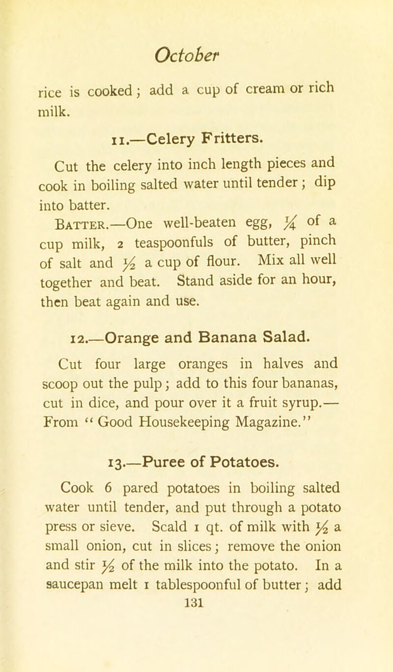 rice is cooked; add a cup of cream or rich milk. II.—Celery Fritters. Cut the celery into inch length pieces and cook in boiling salted water until tender; dip into batter. Batter.—One well-beaten egg, ^ of a cup milk, 2 teaspoonfuls of butter, pinch of salt and ^ a cup of flour. Mix all well together and beat. Stand aside for an hour, then beat again and use. 12.—Orange and Banana Salad. Cut four large oranges in halves and scoop out the pulp; add to this four bananas, cut in dice, and pour over it a fruit syrup.— From “ Good Housekeeping Magazine.” 13.—Puree of Potatoes. Cook 6 pared potatoes in boiling salted water until tender, and put through a potato press or sieve. Scald i qt. of milk with a small onion, cut in slices; remove the onion and stir ^ of the milk into the potato. In a saucepan melt i tablespoonful of butter ] add