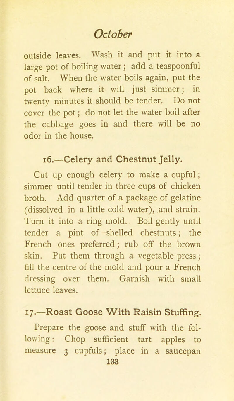 outside leaves. Wash it and put it into a large pot of boiling water ; add a teaspoonful of salt. When the water boils again, put the pot back where it will just simmer; in twenty minutes it should be tender. Do not cover the pot; do not let the water boil after the cabbage goes in and there will be no odor in the house. i6.—Celery and Chestnut Jelly. Cut up enough celery to make a cupful; simmer until tender in three cups of chicken broth. Add quarter of a package of gelatine (dissolved in a little cold water), and strain. Turn it into a ring mold. Boil gently until tender a pint of shelled chestnuts; the French ones preferred; rub off the brown skin. Put them through a vegetable press; fill the centre of the mold and pour a French dressing over them. Garnish with small lettuce leaves. 17.—Roast Goose With Raisin Stuffing. Prepare the goose and stuff with the fol- lowing : Chop sufficient tart apples to measure 3 cupfuls; place in a saucepan