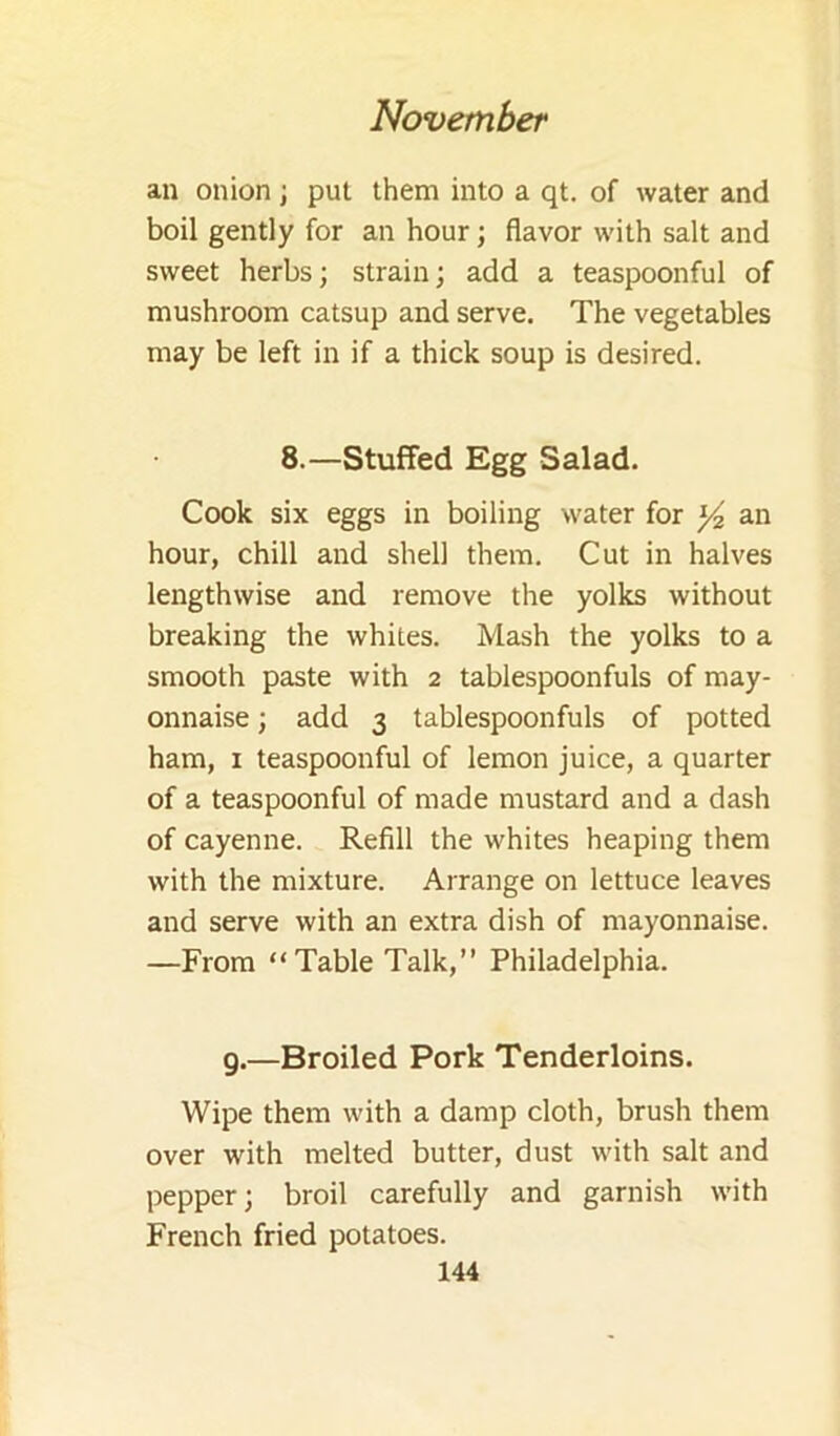 an onion ; put them into a qt. of water and boil gently for an hour; flavor with salt and sweet herbs; strain; add a teaspoonful of mushroom catsup and serve. The vegetables may be left in if a thick soup is desired. 8.—Stuffed Egg Salad. Cook six eggs in boiling water for ^ an hour, chill and shell them. Cut in halves lengthwise and remove the yolks without breaking the whites. Mash the yolks to a smooth paste with 2 tablespoonfuls of may- onnaise ; add 3 tablespoonfuls of potted ham, I teaspoonful of lemon juice, a quarter of a teaspoonful of made mustard and a dash of cayenne. Refill the whites heaping them with the mixture. Arrange on lettuce leaves and serve with an extra dish of mayonnaise. —From “Table Talk,” Philadelphia. g.—Broiled Pork Tenderloins. Wipe them with a damp cloth, brush them over with melted butter, dust with salt and pepper; broil carefully and garnish with French fried potatoes.