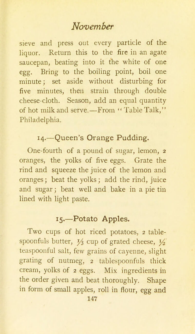 sieve and press out every particle of the liquor. Return this to the fire in an agate saucepan, beating into it the white of one egg. Bring to the boiling point, boil one minute; set aside without disturbing for five minutes, then strain through double cheese-cloth. Season, add an equal quantity of hot milk and serve.—From “ Table Talk,” Philadelphia. 14.—Queen’s Orange Pudding. One-fourth of a pound of sugar, lemon, 2 oranges, the yolks of five eggs. Grate the rind and squeeze the juice of the lemon and oranges; beat the yolks; add the rind, juice and sugar; beat well and bake in a pie tin lined with light paste. 15.—Potato Apples. Two cups of hot riced potatoes, 2 table- spoonfuls butter, cup of grated cheese, teaspoonful salt, few grains of cayenne, slight grating of nutmeg, 2 tablespoonfuls thick cream, yolks of 2 eggs. Mix ingredients in the order given and beat thoroughly. Shape in form of small apples, roll in flour, egg and